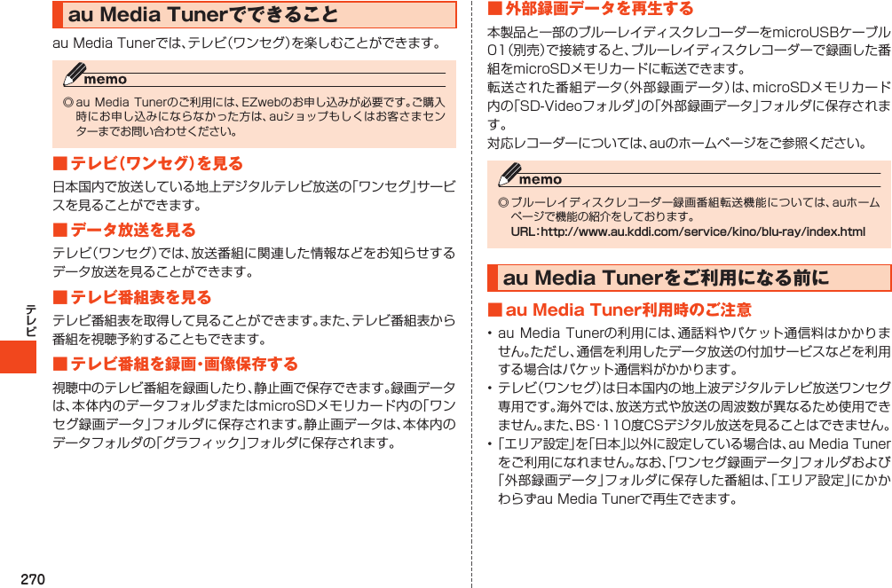 270auMediaTunerでできることauMediaTunerでは、テレビ（ワンセグ）を楽しむことができます。◎auMediaTunerのご利用には、EZwebのお申し込みが必要です。ご購入時にお申し込みにならなかった方は、auショップもしくはお客さまセンターまでお問い合わせください。■テレビ（ワンセグ）を見る日本国内で放送している地上デジタルテレビ放送の「ワンセグ」サービスを見ることができます。■データ放送を見るテレビ（ワンセグ）では、放送番組に関連した情報などをお知らせするデータ放送を見ることができます。■テレビ番組表を見るテレビ番組表を取得して見ることができます。また、テレビ番組表から番組を視聴予約することもできます。■テレビ番組を録画・画像保存する視聴中のテレビ番組を録画したり、静止画で保存できます。録画データは、本体内のデータフォルダまたはmicroSDメモリカード内の「ワンセグ録画データ」フォルダに保存されます。静止画データは、本体内のデータフォルダの「グラフィック」フォルダに保存されます。■外部録画データを再生する本製品と一部のブルーレイディスクレコーダーをmicroUSBケーブル01（別売）で接続すると、ブルーレイディスクレコーダーで録画した番組をmicroSDメモリカードに転送できます。転送された番組データ（外部録画データ）は、microSDメモリカード内の「SD-Videoフォルダ」の「外部録画データ」フォルダに保存されます。対応レコーダーについては、auのホームページをご参照ください。◎ブルーレイディスクレコーダー録画番組転送機能については、auホームページで機能の紹介をしております。URL：http://www.au.kddi.com/service/kino/blu-ray/index.htmlauMediaTunerをご利用になる前に■auMediaTuner利用時のご注意•auMediaTunerの利用には、通話料やパケット通信料はかかりません。ただし、通信を利用したデータ放送の付加サービスなどを利用する場合はパケット通信料がかかります。•テレビ（ワンセグ）は日本国内の地上波デジタルテレビ放送ワンセグ専用です。海外では、放送方式や放送の周波数が異なるため使用できません。また、BS・110度CSデジタル放送を見ることはできません。•「エリア設定」を「日本」以外に設定している場合は、auMediaTunerをご利用になれません。なお、「ワンセグ録画データ」フォルダおよび「外部録画データ」フォルダに保存した番組は、「エリア設定」にかかわらずauMediaTunerで再生できます。