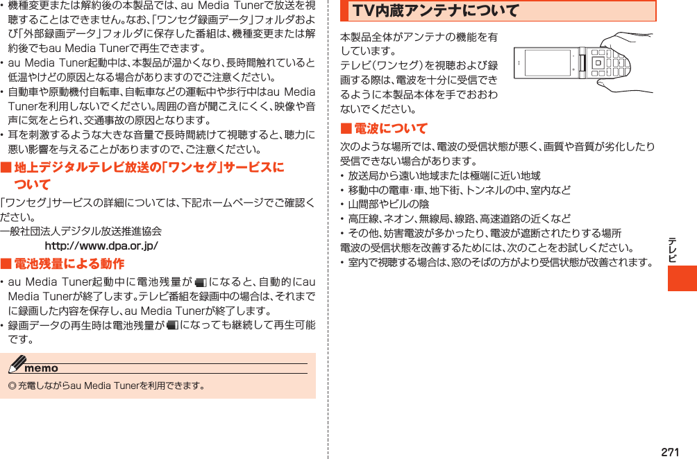 271•機種変更または解約後の本製品では、auMediaTunerで放送を視聴することはできません。なお、「ワンセグ録画データ」フォルダおよび「外部録画データ」フォルダに保存した番組は、機種変更または解約後でもauMediaTunerで再生できます。•auMediaTuner起動中は、本製品が温かくなり、長時間触れていると低温やけどの原因となる場合がありますのでご注意ください。•自動車や原動機付自転車、自転車などの運転中や歩行中はau MediaTunerを利用しないでください。周囲の音が聞こえにくく、映像や音声に気をとられ、交通事故の原因となります。•耳を刺激するような大きな音量で長時間続けて視聴すると、聴力に悪い影響を与えることがありますので、ご注意ください。■地上デジタルテレビ放送の「ワンセグ」サービスについて「ワンセグ」サービスの詳細については、下記ホームページでご確認ください。一般社団法人デジタル放送推進協会http://www.dpa.or.jp/■電池残量による動作•auMediaTuner起動中に電 池残量が になると、自動的にauMediaTunerが終了します。テレビ番組を録画中の場合は、それまでに録画した内容を保存し、auMediaTunerが終了します。•録画データの再生時は電池残量が になっても継続して再生可能です。◎充電しながらauMediaTunerを利用できます。TV内蔵アンテナについて本製品全体がアンテナの機能を有しています。テレビ（ワンセグ）を視聴および録画する際は、電波を十分に受信できるように本製品本体を手でおおわないでください。■電波について次のような場所では、電波の受信状態が悪く、画質や音質が劣化したり受信できない場合があります。•放送局から遠い地域または極端に近い地域•移動中の電車・車、地下街、トンネルの中、室内など•山間部やビルの陰•高圧線、ネオン、無線局、線路、高速道路の近くなど•その他、妨害電波が多かったり、電波が遮断されたりする場所電波の受信状態を改善するためには、次のことをお試しください。• 室内で視聴する場合は、窓のそばの方がより受信状態が改善されます。