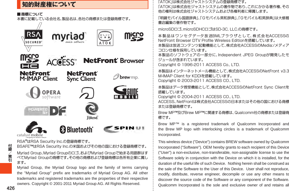 426知的財産権について■ 商標についてMyriad Group, the Myriad Group logo and the family of terms carrying the &quot;Myriad Group&quot; prefix are trademarks of Myriad Group AG. All other trademarks and registered trademarks are the properties of their respective owners. Copyright © 2001-2011 Myriad Group AG. All Rights Reserved.Brew MP™ is a registered trademark of Qualcomm Incorporated and the Brew MP logo with interlocking circles is a trademark of Qualcomm Incorporated.This wireless device (&quot;Device&quot;) contains BREW software owned by Qualcomm Incorporated (&quot;Software&quot;). OEM hereby grants to each recipient of this Device (&quot;User&quot;) a non-exclusive, non-transferable, non-assignable license to use the Software solely in conjunction with the Device on which it is installed, for the duration of the useful life of such Device.  Nothing herein shall be construed as the sale of the Software to the User of this Device.  User shall not reproduce, modify, distribute, reverse engineer, decompile or use any other means to discover the source code of the Software or any component of the Software.  Qualcomm Incorporated is the sole and exclusive owner of and retains all 