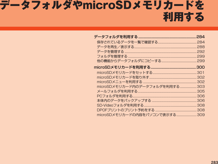 283データフォルダやmicroSDメモリカードを利用するデータフォルダを利用する .............................................................284保存されているデータを一覧で確認する............................................ 284データを再生／表示する....................................................................... 288データを管理する.................................................................................. 292フォルダを管理する.............................................................................. 299他の機能からデータフォルダにコピーする........................................ 299microSDメモリカードを利用する ................................................ 300microSDメモリカードをセットする.................................................. 301microSDメモリカードを取り外す...................................................... 302microSDメニューを利用する............................................................. 302microSDメモリカード内のデータフォルダを利用する................... 303メールフォルダを利用する................................................................... 305PCフォルダを利用する......................................................................... 306本体内のデータをバックアップする................................................... 306SD-Videoフォルダを利用する............................................................ 308DPOFプリントのプリント予約をする............................................... 308microSDメモリカードの内容をパソコンで表示する....................... 309