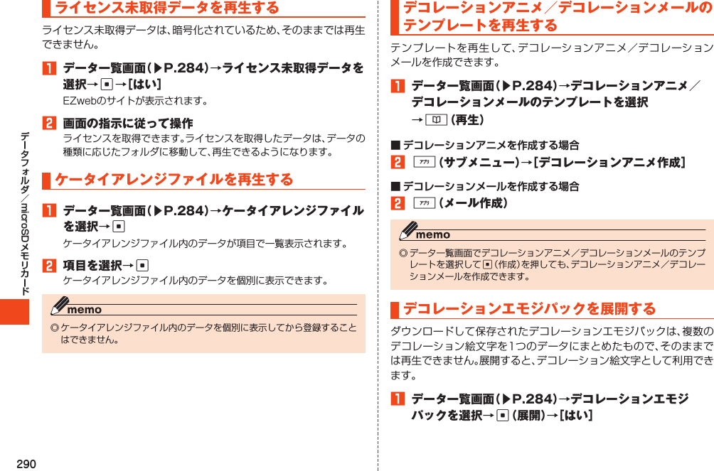 290microSDライセンス未取得データを再生するライセンス未取得データは、暗号化されているため、そのままでは再生できません。1 データ一覧画面（▶P.284）→ライセンス未取得データを選択→c→［はい］EZwebのサイトが表示されます。2 画面の指示に従って操作ライセンスを取得できます。ライセンスを取得したデータは、データの種類に応じたフォルダに移動して、再生できるようになります。ケータイアレンジファイルを再生する1 データ一覧画面（▶P.284）→ケータイアレンジファイルを選択→cケータイアレンジファイル内のデータが項目で一覧表示されます。2 項目を選択→cケータイアレンジファイル内のデータを個別に表示できます。◎ケータイアレンジファイル内のデータを個別に表示してから登録することはできません。デコレーションアニメ／デコレーションメールのテンプレートを再生するテンプレートを再生して、デコレーションアニメ／デコレーションメールを作成できます。1 データ一覧画面（▶P.284）→デコレーションアニメ／デコレーションメールのテンプレートを選択→&amp;（再生）■ デコレーションアニメを作成する場合2%（サブメニュー）→［デコレーションアニメ作成］■ デコレーションメールを作成する場合2%（メール作成）◎データ一覧画面でデコレーションアニメ／デコレーションメールのテンプレートを選択してc（作成）を押しても、デコレーションアニメ／デコレーションメールを作成できます。デコレーションエモジパックを展開するダウンロードして保存されたデコレーションエモジパックは、複数のデコレーション絵文字を1つのデータにまとめたもので、そのままでは再生できません。展開すると、デコレーション絵文字として利用できます。1 データ一覧画面（▶P.284）→デコレーションエモジパックを選択→c（展開）→［はい］