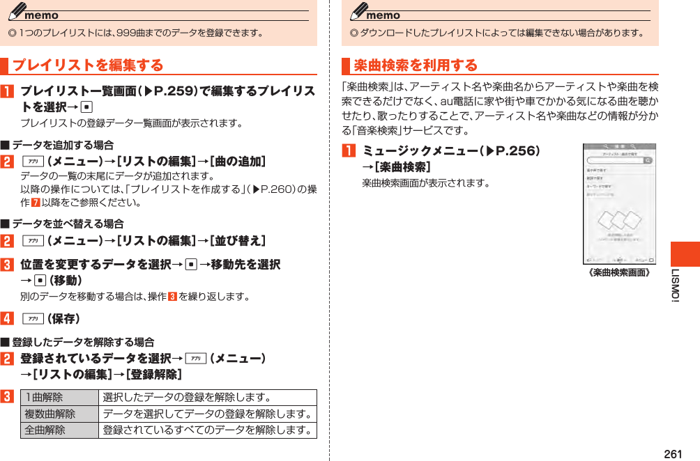 261LISMO!◎1つのプレイリストには、999曲までのデータを登録できます。プレイリストを編集する1 プレイリスト一覧画面（▶P.259）で編集するプレイリストを選択→cプレイリストの登録データ一覧画面が表示されます。■ データを追加する場合2%（メニュー）→［リストの編集］→［曲の追加］データの一覧の末尾にデータが追加されます。以降の操作については、「プレイリストを作成する」（▶P.260）の操作7以降をご参照ください。■ データを並べ替える場合2%（メニュー）→［リストの編集］→［並び替え］3 位置を変更するデータを選択→c→移動先を選択→c（移動）別のデータを移動する場合は、操作3を繰り返します。4%（保存）■ 登録したデータを解除する場合2 登録されているデータを選択→%（メニュー）→［リストの編集］→［登録解除］31曲解除 選択したデータの登録を解除します。複数曲解除 データを選択してデータの登録を解除します。全曲解除 登録されているすべてのデータを解除します。◎ダウンロードしたプレイリストによっては編集できない場合があります。楽曲検索を利用する「楽曲検索」は、アーティスト名や楽曲名からアーティストや楽曲を検索できるだけでなく、au電話に家や街や車でかかる気になる曲を聴かせたり、歌ったりすることで、アーティスト名や楽曲などの情報が分かる「音楽検索」サービスです。1 ミュージックメニュー（▶P.256）→［楽曲検索］楽曲検索画面が表示されます。《楽曲検索画面》