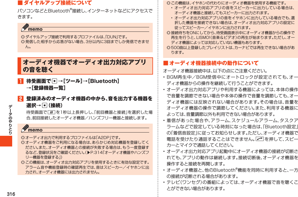 316■ダイヤルアップ接続についてパソコンなどとBluetooth®接続し、インターネットなどにアクセスできます。◎ダイヤルアップ接続で利用するプロファイルは、「DUN」です。◎発信した相手から応答がない場合、3分以内に3回までしか発信できません。オーディオ機器でオーディオ出力対応アプリの音を聴く1 待受画面でc→［ツール］→［Bluetooth］→［登録機器一覧］2 登録済みのオーディオ機器の中から、音を出力する機器を選択→c（接続）待受画面で#を1秒以上長押しし、「前回機器と接続」を選択した場合、前回接続したオーディオ機器／ハンズフリー機器と接続します。◎オーディオ出力で利用するプロファイルは「A2DP」です。◎オーディオ機器をご利用になる場合は、あらかじめ対応機器を登録してください。また、オーディオ機器との接続が失敗する場合は、もう一度登録するなど、登録状況をご確認ください。（▶P.314「オーディオ機器やハンズフリー機器を登録する」）◎この機能は、オーディオ出力対応アプリを使用するときに有効な設定です。アラーム音や機能登録時の確認再生では、音はスピーカー／イヤホンに出力され、オーディオ機器には出力されません。◎この機能は、イヤホンの代わりにオーディオ機器を使用する機能です。• オーディオ出力対応アプリの音をスピーカーに出力している場合は、オーディオ機器と接続してもスピーカーに出力されます。• オーディオ出力対応アプリの音をイヤホンに出力している場合でも、選択した機器を接続できない場合は、オーディオ出力対応アプリの設定に従ってスピーカー／イヤホンに出力されます。◎接続待ちをONにしてから、待受画面表示中にオーディオ機器からの操作で再生を行うと、LISMO!（音楽＆ビデオ）の再生が始まります。ただし、オーディオ機器によっては対応していない機器もあります。◎500曲以上登録したプレイリストは、カーナビでは再生できない場合があります。■オーディオ機器接続中の動作についてオーディオ機器接続中は、以下の点にご注意ください。•BGM再生中／BGM受信中にオートロックが設定されても、オーディオ機器からの操作を継続して行うことができます。•オーディオ出力対応アプリや利用する機器によっては、本体の操作で音量を調節できない場合や本体の操作で音量を調節しても、オーディオ機器には反映されない場合があります。その場合は、音量をオーディオ機器の操作で調節してください。また、利用する機器によっては、音量調節以外も利用できない場合があります。•着信があった場合や、アラーム、スケジュールアラーム、タスクアラームなどで設定している時刻になった場合は、「Bluetooth設定」の「着信音設定」に従ってお知らせします。ただし、オーディオ機器で電話を受けたり通話することはできません。Nを押して、スピーカーとマイクで通話してください。•オーディオ出力対応アプリ起動中にオーディオ機器の接続が切断されても、アプリの動作は継続します。接続切断後、オーディオ機器を操作すると接続を再開します。•オーディオ機器と、他のBluetooth®機能を同時に利用すると、一方の接続が切断される場合があります。•テレビ（ワンセグ）の番組によっては、オーディオ機器で音を聴くことができない場合があります。