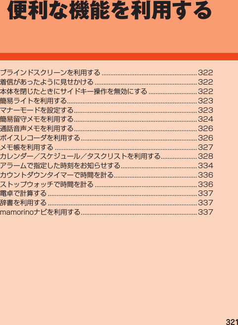 321便利な機能を利用するブラインドスクリーンを利用する....................................................... 322着信があったように見せかける........................................................... 322本体を閉じたときにサイドキー操作を無効にする............................ 322簡易ライトを利用する........................................................................... 323マナーモードを設定する....................................................................... 323簡易留守メモを利用する....................................................................... 324通話音声メモを利用する....................................................................... 326ボイスレコーダを利用する................................................................... 326メモ帳を利用する.................................................................................. 327カレンダー／スケジュール／タスクリストを利用する..................... 328アラームで指定した時刻をお知らせする............................................ 334カウントダウンタイマーで時間を計る................................................ 336ストップウォッチで時間を計る........................................................... 336電卓で計算する...................................................................................... 337辞書を利用する...................................................................................... 337mamorinoナビを利用する................................................................... 337