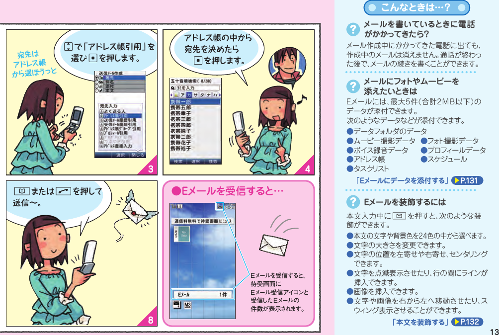 1 23 465 78Eメールを送る（文字を送る）Eメールを送る（文字を送る）Eメールメニューから「新規作成」を選んでcを押し待受画面でLを押すと Eメールメニューが表示されます 。次は「件名」を入力！ 「件名」を入力したら次は「本文」を入力しましょ ♪jで「件名」を選んでcを押すと件名入力画面になります 。入力し終わったらcを押してね。本文を入力してcを押すと送信画面になります 。●Eメールを受信すると…jで「本文」を選んでcを押すと本文入力画面になります 。Eメールを受信すると、待受画面にEメール受信アイコンと受信した Eメールの件数が表示されます。「宛先」を選んでcを押します。 宛先は アドレス帳から選ぼうっとjで「アドレス帳引用」を 選びcを押します。Eメールを送る前に･･･■初期設定は終わっていますか？■相手のメールアドレスはアドレス帳に 登録されていますか？メールでコミュニケーション（Eメール）&amp;またはNを押して送信∼。アドレス帳の中から宛先を決めたら cを押します。メールを書いているときに電話がかかってきたら？メール作成中にかかってきた電話に出ても、作成中のメールは消えません。通話が終わった後で、メールの続きを書くことができます 。メールにフォトや ムービーを添えたいときはEメールには、最大5件(合計2MB以下)のデータが添付できます。次のようなデータなどが添付できます。●データフォルダのデータ●ムービー撮影データ  ●フォト撮 影データ●ボイス録音データ  ●プロフィールデータ●アドレス帳  ●スケジュール●タスクリストP.131「Eメールにデータを添付する」こんなときは…？本文入力中にLを押すと、次のような装飾ができます 。Eメールを装飾するには●本文の文字や背景色を24色の中から選べます。●文字の大きさを変更できます。●文字の位置を左寄せや右寄せ、センタリングできます。●文字を点滅表示させたり、行の間にラインが挿入できます。●画像を挿入できます。●文字や画像を右から左へ移動させたり、スウィング表示させることができます。P.132「本文を装飾する」1312