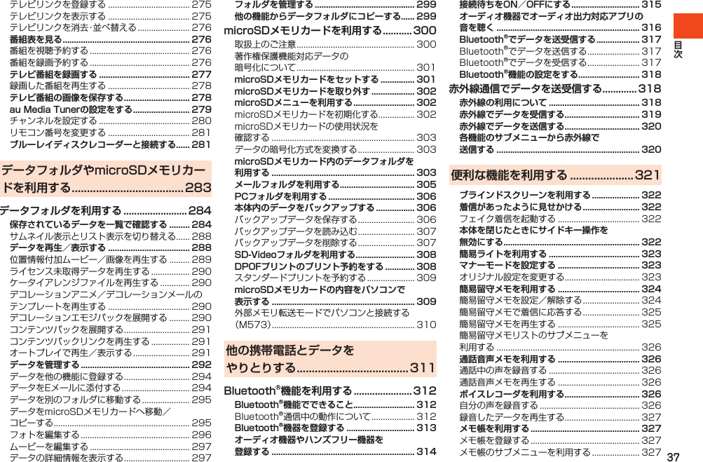 37テレビリンクを登録する.................................... 275テレビリンクを表示する.................................... 275テレビリンクを消去・並べ替える....................... 276番組表を見る ........................................................ 276番組を視聴予約する............................................ 276番組を録画予約する............................................ 276テレビ番組を録画する ........................................ 277録画した番組を再生する.................................... 278テレビ番組の画像を保存する ............................. 278au Media Tunerの設定をする ......................... 279チャンネルを設定する........................................ 280リモコン番号を変更する.................................... 281ブルーレイディスクレコーダーと接続する...... 281データフォルダやmicroSDメモリカードを利用する .....................................283データフォルダを利用する ........................ 284保存されているデータを一覧で確認する ......... 284サムネイル表示とリスト表示を切り替える...... 288データを再生／表示する .................................... 288位置情報付加ムービー／画像を再生する......... 289ライセンス未取得データを再生する................. 290ケータイアレンジファイルを再生する............. 290デコレーションアニメ／デコレーションメールのテンプレートを再生する.................................... 290デコレーションエモジパックを展開する......... 290コンテンツパックを展開する............................. 291コンテンツパックリンクを再生する................. 291オートプレイで再生／表示する......................... 291データを管理する ................................................ 292データを他の機能に登録する............................. 294データをEメールに添付する.............................. 294データを別のフォルダに移動する..................... 295データをmicroSDメモリカードへ移動／コピーする............................................................ 295フォトを編集する................................................ 296ムービーを編集する............................................ 297データの詳細情報を表示する............................. 297フォルダを管理する ............................................ 299他の機能からデータフォルダにコピーする...... 299microSDメモリカードを利用する ...........300取扱上のご注意.................................................... 300著作権保護機能対応データの暗号化について.................................................... 301microSDメモリカードをセットする ............... 301microSDメモリカードを取り外す ................... 302microSDメニューを利用する ........................... 302microSDメモリカードを初期化する................ 302microSDメモリカードの使用状況を確認する............................................................... 303データの暗号化方式を変換する......................... 303microSDメモリカード内のデータフォルダを 利用する ............................................................... 303メールフォルダを利用する ................................. 305PCフォルダを利用する ...................................... 306本体内のデータをバックアップする ................. 306バックアップデータを保存する......................... 306バックアップデータを読み込む......................... 307バックアップデータを削除する......................... 307SD-Videoフォルダを利用する .......................... 308DPOFプリントのプリント予約をする ............. 308スタンダードプリントを予約する..................... 309microSDメモリカードの内容をパソコンで 表示する ............................................................... 309外部メモリ転送モードでパソコンと接続する（M573）............................................................... 310他の携帯電話とデータを やりとりする .....................................311Bluetooth®機能を利用する ...................... 312Bluetooth®機能でできること........................... 312Bluetooth®通信中の動作について................... 312Bluetooth®機器を登録する .............................. 313オーディオ機器やハンズフリー機器を 登録する ............................................................... 314接続待ちをON／OFFにする .............................. 315オーディオ機器でオーディオ出力対応アプリの 音を聴く ............................................................... 316Bluetooth®でデータを送受信する ................... 317Bluetooth®でデータを送信する....................... 317Bluetooth®でデータを受信する....................... 317Bluetooth®機能の設定をする........................... 318赤外線通信でデータを送受信する ............. 318赤外線の利用について ........................................ 318赤外線でデータを受信する ................................. 319赤外線でデータを送信する ................................. 320各機能のサブメニューから赤外線で 送信する ............................................................... 320便利な機能を利用する ..................... 321ブラインドスクリーンを利用する ..................... 322着信があったように見せかける ......................... 322フェイク着信を起動する.................................... 322本体を閉じたときにサイドキー操作を 無効にする ............................................................ 322簡易ライトを利用する ........................................ 323マナーモードを設定する .................................... 323オリジナル設定を変更する................................. 323簡易留守メモを利用する .................................... 324簡易留守メモを設定／解除する......................... 324簡易留守メモで着信に応答する......................... 325簡易留守メモを再生する.................................... 325簡易留守メモリストのサブメニューを利用する............................................................... 326通話音声メモを利用する .................................... 326通話中の声を録音する........................................ 326通話音声メモを再生する.................................... 326ボイスレコーダを利用する ................................. 326自分の声を録音する............................................ 326録音したデータを再生する................................. 327メモ帳を利用する ................................................ 327メモ帳を登録する................................................ 327メモ帳のサブメニューを利用する..................... 327