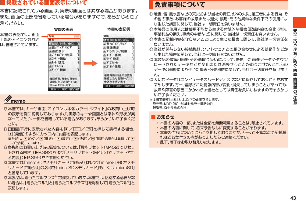 43■掲載されている画面表示について本書に記載されている画面は、実際の画面とは異なる場合があります。また、画面の上部を省略している場合がありますので、あらかじめご了承ください。本書の表記では、画面上部のアイコン類などは、省略されています。    実際の画面 本書の表記例◎本書では、キーや画面、アイコンは本体カラー「ホワイト」のお買い上げ時の表示を例に説明しておりますが、実際のキーや画面とは字体や形状が異なっていたり、一部を省略している場合があります。あらかじめご了承ください。◎画面最下行に表示された内容をc／&amp;／%を押して実行する場合、c（発信）のようにカッコ内に内容を表記します。※ただし、c（OK）／c（選択）／c（設定）／c（決定）／c（確定）の場合は省略してcのみ表記しています。◎各機能のお買い上げ時の設定については、「機能リセット（M452）でリセットされる内容」（▶P.392）および「メモリリセット（M453）でリセットされる内容」（▶P.399）をご参照ください。◎本書では「microSD™メモリカード（市販品）」および「microSDHC™メモリカード（市販品）」の名称を「microSDメモリカード」もしくは「microSD」と省略しています。◎本製品は、着うたフルプラス®に対応しています。本書では、区別する必要がない場合は、「着うたフル®」と「着うたフルプラス®」を総称して「着うたフル®」と表記します。免責事項について◎地震・雷・風水害などの天災および当社の責任以外の火災、第三者による行為、その他の事故、お客様の故意または過失・誤用・その他異常な条件下での使用により生じた損害に関して、当社は一切責任を負いません。◎本製品の使用または使用不能から生ずる付随的な損害（記録内容の変化・消失、事業利益の損失、事業の中断など）に関して、当社は一切責任を負いません。◎本書の記載内容を守らないことにより生じた損害に関して、当社は一切責任を負いません。◎当社が関与しない接続機器、ソフトウェアとの組み合わせによる誤動作などから生じた損害に関して、当社は一切責任を負いません。◎本製品の故障・修理・その他取り扱いによって、撮影した画像データやダウンロードされたデータなどが変化または消失することがありますが、これらのデータの修復により生じた損害・逸失利益に関して、当社は一切責任を負いません。◎大切なデータはコンピュータのハードディスクなどに保存しておくことをおすすめします。万一、登録された情報内容が変化・消失してしまうことがあっても、故障や障害の原因にかかわらず当社としては責任を負いかねますのであらかじめご了承ください。※本書で表す「当社」とは、以下の企業を指します。 発売元：KDDI（株）・沖縄セルラー電話（株） 製造元：京セラ株式会社■ お知らせ• 本書の内容の一部、または全部を無断転載することは、禁止されています。• 本書の内容に関して、将来予告なしに変更することがあります。• 本書の内容については万全を期しておりますが、万一、ご不審な点や記載漏れなどお気付きの点がありましたらご連絡ください。• 乱丁、落丁はお取り替えいたします。