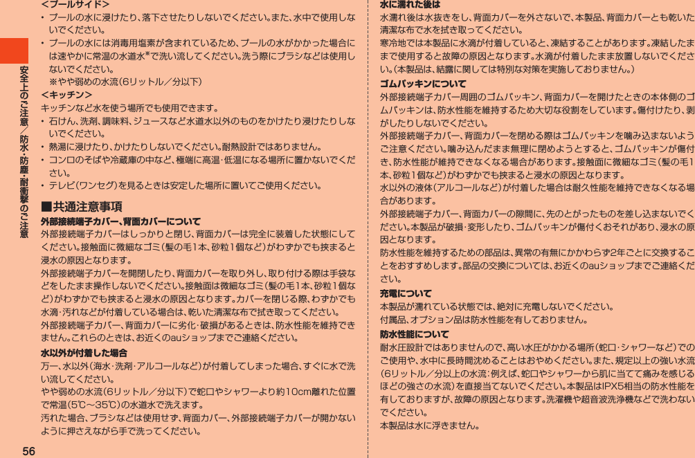 56＜プールサイド＞• プールの水に浸けたり、落下させたりしないでください。また、水中で使用しないでください。• プールの水には消毒用塩素が含まれているため、プールの水がかかった場合には速やかに常温の水道水※で洗い流してください。洗う際にブラシなどは使用しないでください。 ※やや弱めの水流（6リットル／分以下）＜キッチン＞キッチンなど水を使う場所でも使用できます。• 石けん、洗剤、調味料、ジュースなど水道水以外のものをかけたり浸けたりしないでください。• 熱湯に浸けたり、かけたりしないでください。耐熱設計ではありません。• コンロのそばや冷蔵庫の中など、極端に高温・低温になる場所に置かないでください。• テレビ（ワンセグ）を見るときは安定した場所に置いてご使用ください。■ 共通注意事項外部接続端子カバー、背面カバーについて外部接続端子カバーはしっかりと閉じ、背面カバーは完全に装着した状態にしてください。接触面に微細なゴミ（髪の毛1本、砂粒1個など）がわずかでも挟まると浸水の原因となります。外部接続端子カバーを開閉したり、背面カバーを取り外し、取り付ける際は手袋などをしたまま操作しないでください。接触面は微細なゴミ（髪の毛1本、砂粒1個など）がわずかでも挟まると浸水の原因となります。カバーを閉じる際、わずかでも水滴・汚れなどが付着している場合は、乾いた清潔な布で拭き取ってください。外部接続端子カバー、背面カバーに劣化・破損があるときは、防水性能を維持できません。これらのときは、お近くのauショップまでご連絡ください。水以外が付着した場合万一、水以外（海水・洗剤・アルコールなど）が付着してしまった場合、すぐに水で洗い流してください。やや弱めの水流（6リットル／分以下）で蛇口やシャワーより約10cm離れた位置で常温（5℃～35℃）の水道水で洗えます。汚れた場合、ブラシなどは使用せず、背面カバー、外部接続端子カバーが開かないように押さえながら手で洗ってください。水に濡れた後は水濡れ後は水抜きをし、背面カバーを外さないで、本製品、背面カバーとも乾いた清潔な布で水を拭き取ってください。寒冷地では本製品に水滴が付着していると、凍結することがあります。凍結したままで使用すると故障の原因となります。水滴が付着したまま放置しないでください。（本製品は、結露に関しては特別な対策を実施しておりません。）ゴムパッキンについて外部接続端子カバー周囲のゴムパッキン、背面カバーを開けたときの本体側のゴムパッキンは、防水性能を維持するため大切な役割をしています。傷付けたり、剥がしたりしないでください。外部接続端子カバー、背面カバーを閉める際はゴムパッキンを噛み込まないようご注意ください。噛み込んだまま無理に閉めようとすると、ゴムパッキンが傷付き、防水性能が維持できなくなる場合があります。接触面に微細なゴミ（髪の毛1本、砂粒1個など）がわずかでも挟まると浸水の原因となります。水以外の液体（アルコールなど）が付着した場合は耐久性能を維持できなくなる場合があります。外部接続端子カバー、背面カバーの隙間に、先のとがったものを差し込まないでください。本製品が破損・変形したり、ゴムパッキンが傷付くおそれがあり、浸水の原因となります。防水性能を維持するための部品は、異常の有無にかかわらず2年ごとに交換することをおすすめします。部品の交換については、お近くのauショップまでご連絡ください。充電について本製品が濡れている状態では、絶対に充電しないでください。付属品、オプション品は防水性能を有しておりません。防水性能について耐水圧設計ではありませんので、高い水圧がかかる場所（蛇口・シャワーなど）でのご使用や、水中に長時間沈めることはおやめください。また、規定以上の強い水流（6リットル／分以上の水流：例えば、蛇口やシャワーから肌に当てて痛みを感じるほどの強さの水流）を直接当てないでください。本製品はIPX5相当の防水性能を有しておりますが、故障の原因となります。洗濯機や超音波洗浄機などで洗わないでください。本製品は水に浮きません。