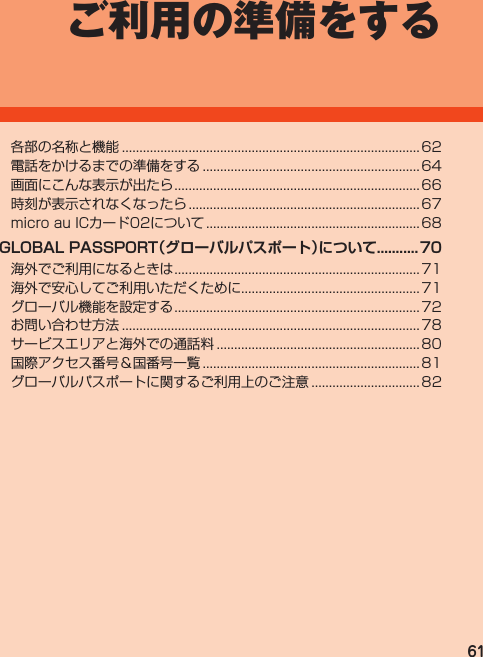 61ご利用の準備をする各部の名称と機能..................................................................................... 62電話をかけるまでの準備をする.............................................................. 64画面にこんな表示が出たら...................................................................... 66時刻が表示されなくなったら.................................................................. 67microauICカード02について............................................................. 68GLOBAL PASSPORT（グローバルパスポート）について...........70海外でご利用になるときは...................................................................... 71海外で安心してご利用いただくために...................................................71グローバル機能を設定する...................................................................... 72お問い合わせ方法..................................................................................... 78サービスエリアと海外での通話料..........................................................80国際アクセス番号＆国番号一覧.............................................................. 81グローバルパスポートに関するご利用上のご注意............................... 82