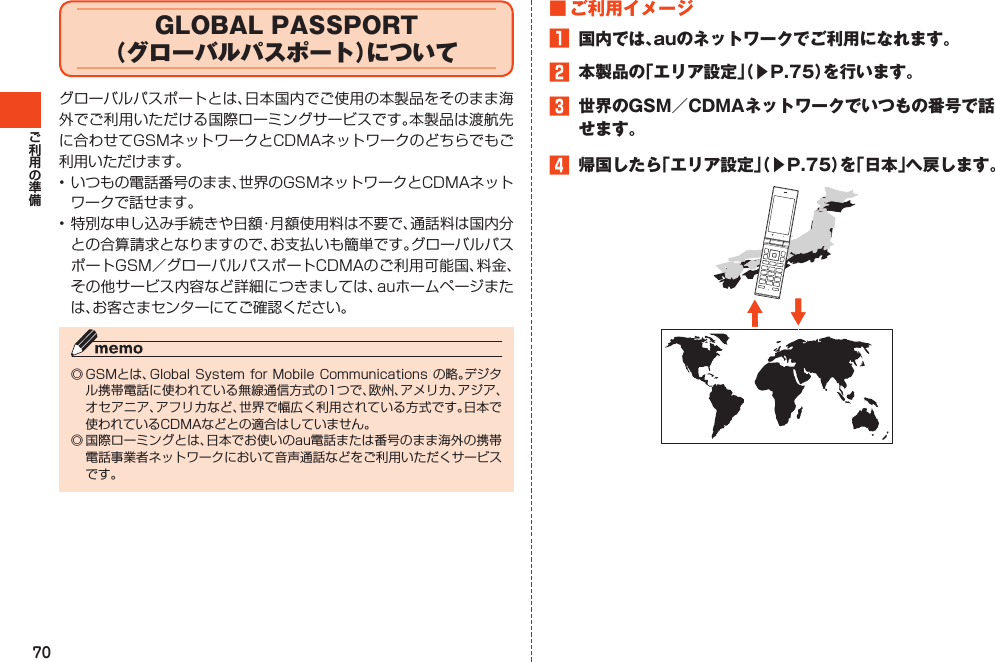 70GLOBAL PASSPORT（グローバルパスポート）についてグローバルパスポートとは、日本国内でご使用の本製品をそのまま海外でご利用いただける国際ローミングサービスです。本製品は渡航先に合わせてGSMネットワークとCDMAネットワークのどちらでもご利用いただけます。•いつもの電話番号のまま、世界のGSMネットワークとCDMAネットワークで話せます。•特別な申し込み手続きや日額・月額使用料は不要で、通話料は国内分との合算請求となりますので、お支払いも簡単です。グローバルパスポートGSM／グローバルパスポートCDMAのご利用可能国、料金、その他サービス内容など詳細につきましては、auホームページまたは、お客さまセンターにてご確認ください。◎GSMとは、GlobalSystemforMobile Communicationsの略。デジタル携帯電話に使われている無線通信方式の1つで、欧州、アメリカ、アジア、オセアニア、アフリカなど、世界で幅広く利用されている方式です。日本で使われているCDMAなどとの適合はしていません。◎国際ローミングとは、日本でお使いのau電話または番号のまま海外の携帯電話事業者ネットワークにおいて音声通話などをご利用いただくサービスです。■ご利用イメージ1 国内では、auのネットワークでご利用になれます。2 本製品の「エリア設定」（▶P.75）を行います。3 世界のGSM／CDMAネットワークでいつもの番号で話せます。4 帰国したら「エリア設定」（▶P.75）を「日本」へ戻します。