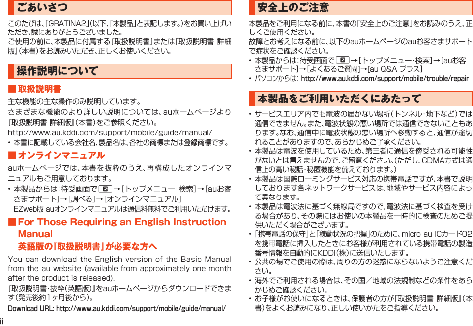 iiごあいさつこのたびは、「GRATINA2」（以下、「本製品」と表記します。）をお買い上げいただき、誠にありがとうございました。ご使用の前に、本製品に付属する『取扱説明書』または『取扱説明書  詳細版』（本書）をお読みいただき、正しくお使いください。操作説明について■取扱説明書主な機能の主な操作のみ説明しています。さまざまな機能のより詳しい説明については、auホームページより『取扱説明書 詳細版』（本書）をご参照ください。http://www.au.kddi.com/support/mobile/guide/manual/• 本書に記載している会社名、製品名は、各社の商標または登録商標です。■オンラインマニュアルauホームページでは、本書を抜粋のうえ、再構成したオンラインマニュアルもご用意しております。• 本製品からは：待受画面でR→［トップメニュー・検索］→［auお客さまサポート］→［調べる］→［オンラインマニュアル］  EZweb版 auオンラインマニュアルは通信料無料でご利用いただけます。■ForThoseRequiringanEnglishInstructionManual英語版の『取扱説明書』が必要な方へYou can  download  the  English  version  of  the  Basic  Manual from the au website (available from approximately one month after the product is released).『取扱説明書・抜粋（英語版）』をauホームページからダウンロードできます（発売後約1ヶ月後から）。Download URL: http://www.au.kddi.com/support/mobile/guide/manual/安全上のご注意本製品をご利用になる前に、本書の「安全上のご注意」をお読みのうえ、正しくご使用ください。故障とお考えになる前に、以下のauホームページのauお客さまサポートで症状をご確認ください。• 本製品からは：待受画面でR→［トップメニュー・検索］→［auお客さまサポート］→［よくあるご質問]→[au Q&amp;A プラス］• パソコンからは： http://www.au.kddi.com/support/mobile/trouble/repair本製品をご利用いただくにあたって• サービスエリア内でも電波の届かない場所（トンネル・地下など）では通信できません。また、電波状態の悪い場所では通信できないこともあります。なお、通信中に電波状態の悪い場所へ移動すると、通信が途切れることがありますので、あらかじめご了承ください。• 本製品は電波を使用しているため、第三者に通信を傍受される可能性がないとは言えませんので、ご留意ください。（ただし、CDMA方式は通信上の高い秘話・秘匿機能を備えております。）• 本製品は国際ローミングサービス対応の携帯電話ですが、本書で説明しております各ネットワークサービスは、地域やサービス内容によって異なります。• 本製品は電波法に基づく無線局ですので、電波法に基づく検査を受ける場合があり、その際にはお使いの本製品を一時的に検査のためご提供いただく場合がございます。• 「携帯電話の保守」と「稼動状況の把握」のために、micro au ICカード02を携帯電話に挿入したときにお客様が利用されている携帯電話の製造番号情報を自動的にKDDI（株）に送信いたします。• 公共の場でご使用の際は、周りの方の迷惑にならないようご注意ください。• 海外でご利用される場合は、その国／地域の法規制などの条件をあらかじめご確認ください。• お子様がお使いになるときは、保護者の方が『取扱説明書  詳細版』（本書）をよくお読みになり、正しい使いかたをご指導ください。