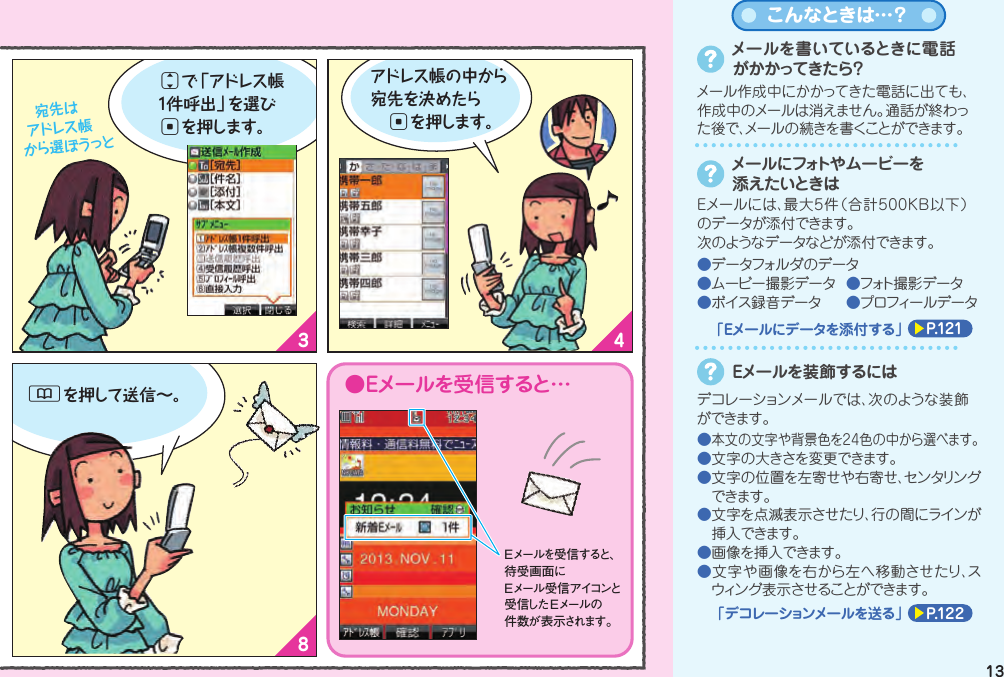 1 23465 78Eメールを送る（文字を送る）Eメールを送る（文字を送る）Eメールメニューから「新規作成」を選んでcを押し待受画面でLを押すと Eメールメニューが表示されます 。次は「件名」を入力！ 「件名」を入力したら次は「本文」を入力しましょ♪jで「件名」を選んでcを押すと件名入力画面になります 。入力し終 わったらcを押してね。本文を入力してcを押すと送信画面になります 。●Eメールを受信すると…jで「本文」を選んでcを押すと本文入力画面になります 。Eメールを受信すると 、待受画面にEメール受信アイコンと受信した Eメールの件数が表示されます。「宛先」を選んでcを押します。 宛先は アドレス帳から選ぼうっとjで「アドレス帳1件呼出」を選びcを押します。Eメールを送る前に･･･■初期設定は終わっていますか？■相手のメールアドレスはアドレス帳に 登録されていますか？メールでコミュニケーション（Eメール）&amp;を押して送信∼。アドレス帳の中から宛先を決めたら cを押します。メールを書いているときに電話がかかってきたら？メール作成中にかかってきた電話に出ても、作成中のメールは消えません。通話が終わった後で、メールの続きを書くことができます。メールにフォトや ムービーを添えたいときはEメールには、最大5件（合計500KB以下）のデータが添付できます。次のようなデータなどが添付できます。●データフォルダのデータ●ムービー撮影データ  ●フォト撮 影データ●ボイス録音データ  ●プロフィールデータP.121「Eメールにデータを添付する」こんなときは…？デコレーションメールでは、次のような装飾ができます。Eメールを装飾するには●本文の文字や背景色を24色の中から選べます。●文字の大きさを変更できます。●文字の位置を左寄せや右寄せ、センタリングできます。●文字を点滅表示させたり、行の間にラインが挿入できます。●画像を挿入できます。●文字や画像を右から左へ移動させたり、スウィング表示させることができます。P.122「デコレーションメールを送る」1312