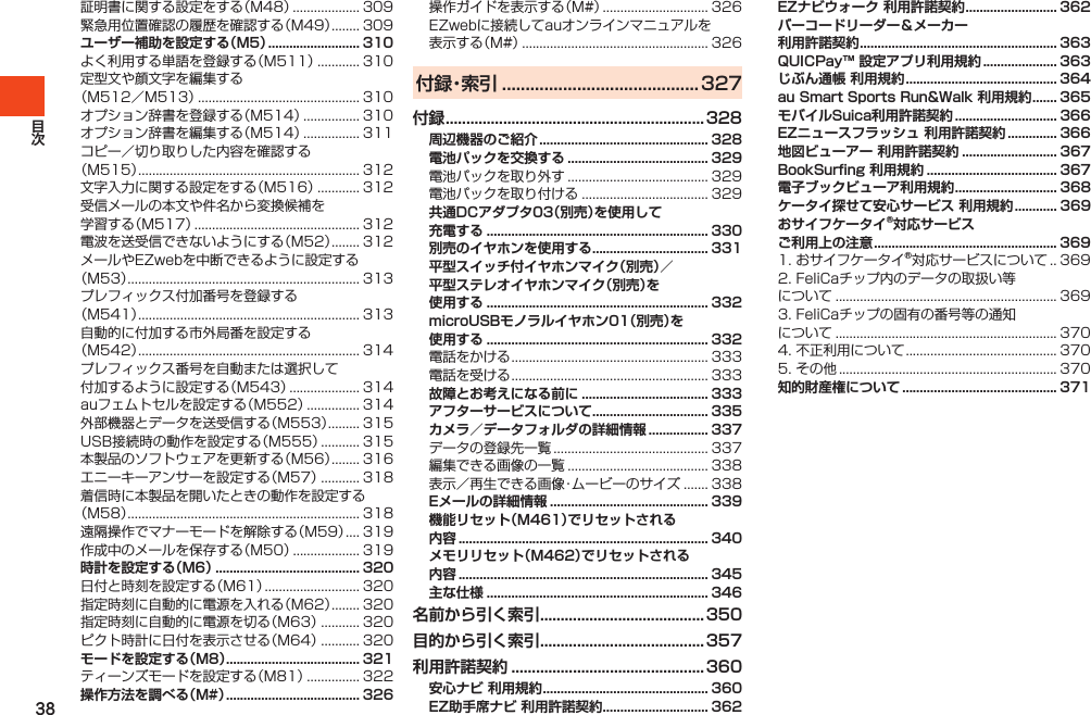 38証明書に関する設定をする（M48）................... 309緊急用位置確認の履歴を確認する（M49）........ 309ユーザー補助を設定する（M5） .......................... 310よく利用する単語を登録する（M511）............ 310定型文や顔文字を編集する（M512／M513）.............................................. 310オプション辞書を登録する（M514）................ 310オプション辞書を編集する（M514）................ 311コピー／切り取りした内容を確認する（M515）............................................................... 312文字入力に関する設定をする（M516）............ 312受信メールの本文や件名から変換候補を学習する（M517）............................................... 312電波を送受信できないようにする（M52）........ 312メールやEZwebを中断できるように設定する（M53）.................................................................. 313プレフィックス付加番号を登録する（M541）............................................................... 313自動的に付加する市外局番を設定する（M542）............................................................... 314プレフィックス番号を自動または選択して付加するように設定する（M543）.................... 314auフェムトセルを設定する（M552）............... 314外部機器とデータを送受信する（M553）......... 315USB接続時の動作を設定する（M555）........... 315本製品のソフトウェアを更新する（M56）........ 316エニーキーアンサーを設定する（M57）........... 318着信時に本製品を開いたときの動作を設定する（M58）.................................................................. 318遠隔操作でマナーモードを解除する（M59）.... 319作成中のメールを保存する（M50）................... 319時計を設定する（M6） ......................................... 320日付と時刻を設定する（M61）........................... 320指定時刻に自動的に電源を入れる（M62）........ 320指定時刻に自動的に電源を切る（M63）........... 320ピクト時計に日付を表示させる（M64）........... 320モードを設定する（M8） ...................................... 321ティーンズモードを設定する（M81）............... 322操作方法を調べる（M#） ...................................... 326操作ガイドを表示する（M#）.............................. 326EZwebに接続してauオンラインマニュアルを表示する（M#）..................................................... 326付 録・索 引  ..........................................327付録 ...............................................................328周辺機器のご紹介 ................................................ 328電池パックを交換する ........................................ 329電池パックを取り外す........................................ 329電池パックを取り付ける.................................... 329共通DCアダプタ03（別売）を使用して 充電する ............................................................... 330別売のイヤホンを使用する ................................. 331平型スイッチ付イヤホンマイク（別売）／ 平型ステレオイヤホンマイク（別売）を 使用する ............................................................... 332microUSBモノラルイヤホン01（別売）を 使用する ............................................................... 332電話をかける........................................................ 333電話を受ける........................................................ 333故障とお考えになる前に .................................... 333アフターサービスについて ................................. 335カメラ／データフォルダの詳細情報 ................. 337データの登録先一覧............................................ 337編集できる画像の一覧........................................ 338表示／再生できる画像・ムービーのサイズ....... 338Eメールの詳細情報 ............................................. 339機能リセット（M461）でリセットされる 内容 ....................................................................... 340メモリリセット（M462）でリセットされる 内容 ....................................................................... 345主な仕様 ............................................................... 346名前から引く索引 ........................................350目的から引く索引 ........................................357利用許諾契約 ...............................................360安心ナビ 利用規約 ............................................... 360EZ助手席ナビ 利用許諾契約 .............................. 362EZナビウォーク 利用許諾契約 .......................... 362バーコードリーダー＆メーカー  利用許諾契約 ........................................................ 363QUICPay™ 設定アプリ利用規約 ..................... 363じぶん通帳 利用規約 ........................................... 364au Smart Sports Run&amp;Walk 利用規約 ....... 365モバイルSuica利用許諾契約 ............................. 366EZニュースフラッシュ 利用許諾契約 .............. 366地図ビューアー 利用許諾契約 ........................... 367BookSurfing 利用規約 ..................................... 367電子ブックビューア利用規約 ............................. 368ケータイ探せて安心サービス 利用規約 ............ 369おサイフケータイ®対応サービス ご利用上の注意 .................................................... 3691.おサイフケータイ®対応サービスについて. . 3692.FeliCaチップ内のデータの取扱い等について............................................................... 3693.FeliCaチップの固有の番号等の通知について............................................................... 3704.不正利用について........................................... 3705.その他.............................................................. 370知的財産権について ............................................ 371