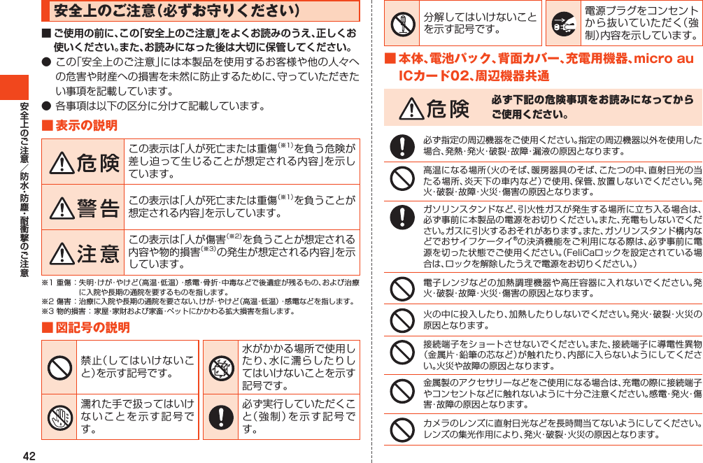 42安全上のご注意（必ずお守りください）■ ご使用の前に、この「安全上のご注意」をよくお読みのうえ、正しくお使いください。また、お読みになった後は大切に保管してください。●この「安全上のご注意」には本製品を使用するお客様や他の人々への危害や財産への損害を未然に防止するために、守っていただきたい事項を記載しています。●各事項は以下の区分に分けて記載しています。■表示の説明この表示は「人が死亡または重傷（※1）を負う危険が差し迫って生じることが想定される内容」を示しています。この表示は「人が死亡または重傷（※1）を負うことが想定される内容」を示しています。この表示は「人が傷害（※2）を負うことが想定される内容や物的損害（※3）の発生が想定される内容」を示しています。※1重傷：失明・けが・やけど（高温・低温）・感電・骨折・中毒などで後遺症が残るもの、および治療に入院や長期の通院を要するものを指します。※2傷害：治療に入院や長期の通院を要さない、けが・やけど（高温・低温）・感電などを指します。※3物的損害：家屋・家財および家畜・ペットにかかわる拡大損害を指します。■図記号の説明禁止（してはいけないこと）を示す記号です。水がかかる場所で使用したり、水に濡らしたりしてはいけないことを示す記号です。濡れた手で扱ってはいけないことを示す記号です。必ず実行していただくこと（強制）を示す記号です。分解してはいけないことを示す記号です。電源プラグをコンセントから抜いていただく（強制）内容を示しています。■本体、電池パック、背面カバー、充電用機器、microauICカード02、周辺機器共通必ず下記の危険事項をお読みになってからご使用ください。必ず指定の周辺機器をご使用ください。指定の周辺機器以外を使用した場合、発熱・発火・破裂・故障・漏液の原因となります。高温になる場所（火のそば、暖房器具のそば、こたつの中、直射日光の当たる場所、炎天下の車内など）で使用、保管、放置しないでください。発火・破裂・故障・火災・傷害の原因となります。ガソリンスタンドなど、引火性ガスが発生する場所に立ち入る場合は、必ず事前に本製品の電源をお切りください。また、充電もしないでください。ガスに引火するおそれがあります。また、ガソリンスタンド構内などでおサイフケータイ®の決済機能をご利用になる際は、必ず事前に電源を切った状態でご使用ください。（FeliCaロックを設定されている場合は、ロックを解除したうえで電源をお切りください。）電子レンジなどの加熱調理機器や高圧容器に入れないでください。発火・破裂・故障・火災・傷害の原因となります。火の中に投入したり、加熱したりしないでください。発火・破裂・火災の原因となります。接続端子をショートさせないでください。また、接続端子に導電性異物（金属片・鉛筆の芯など）が触れたり、内部に入らないようにしてください。火災や故障の原因となります。金属製のアクセサリーなどをご使用になる場合は、充電の際に接続端子やコンセントなどに触れないように十分ご注意ください。感電・発火・傷害・故障の原因となります。カメラのレンズに直射日光などを長時間当てないようにしてください。レンズの集光作用により、発火・破裂・火災の原因となります。