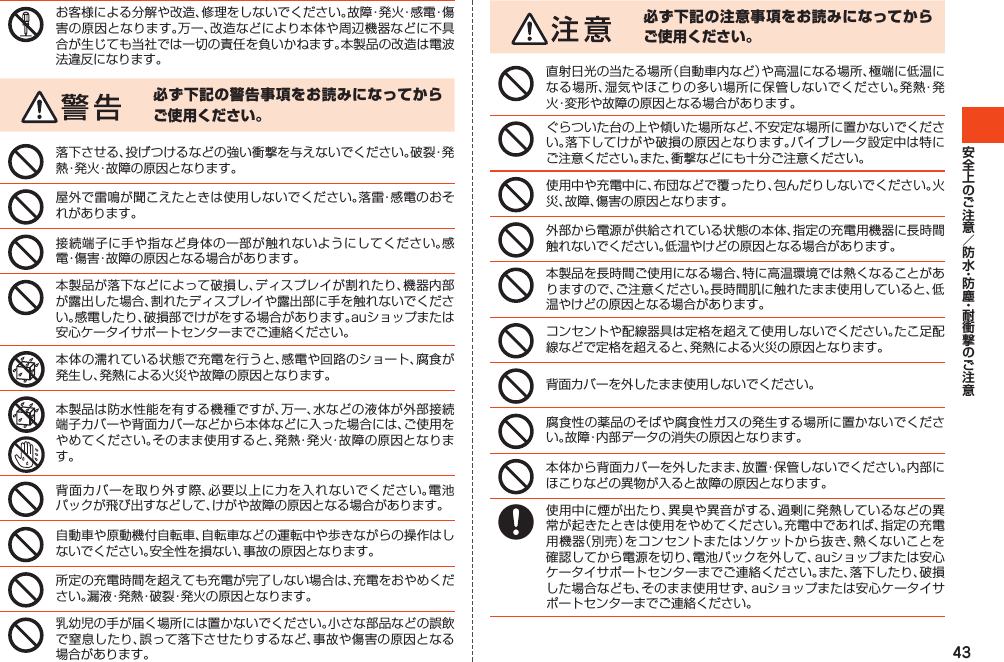 43お客様による分解や改造、修理をしないでください。故障・発火・感電・傷害の原因となります。万一、改造などにより本体や周辺機器などに不具合が生じても当社では一切の責任を負いかねます。本製品の改造は電波法違反になります。必ず下記の警告事項をお読みになってからご使用ください。落下させる、投げつけるなどの強い衝撃を与えないでください。破裂・発熱・発火・故障の原因となります。屋外で雷鳴が聞こえたときは使用しないでください。落雷・感電のおそれがあります。接続端子に手や指など身体の一部が触れないようにしてください。感電・傷害・故障の原因となる場合があります。本製品が落下などによって破損し、ディスプレイが割れたり、機器内部が露出した場合、割れたディスプレイや露出部に手を触れないでください。感電したり、破損部でけがをする場合があります。auショップまたは安心ケータイサポートセンターまでご連絡ください。本体の濡れている状態で充電を行うと、感電や回路のショート、腐食が発生し、発熱による火災や故障の原因となります。本製品は防水性能を有する機種ですが、万一、水などの液体が外部接続端子カバーや背面カバーなどから本体などに入った場合には、ご使用をやめてください。そのまま使用すると、発熱・発火・故障の原因となります。背面カバーを取り外す際、必要以上に力を入れないでください。電池パックが飛び出すなどして、けがや故障の原因となる場合があります。自動車や原動機付自転車、自転車などの運転中や歩きながらの操作はしないでください。安全性を損ない、事故の原因となります。所定の充電時間を超えても充電が完了しない場合は、充電をおやめください。漏液・発熱・破裂・発火の原因となります。乳幼児の手が届く場所には置かないでください。小さな部品などの誤飲で窒息したり、誤って落下させたりするなど、事故や傷害の原因となる場合があります。必ず下記の注意事項をお読みになってからご使用ください。直射日光の当たる場所（自動車内など）や高温になる場所、極端に低温になる場所、湿気やほこりの多い場所に保管しないでください。発熱・発火・変形や故障の原因となる場合があります。ぐらついた台の上や傾いた場所など、不安定な場所に置かないでください。落下してけがや破損の原因となります。バイブレータ設定中は特にご注意ください。また、衝撃などにも十分ご注意ください。使用中や充電中に、布団などで覆ったり、包んだりしないでください。火災、故障、傷害の原因となります。外部から電源が供給されている状態の本体、指定の充電用機器に長時間触れないでください。低温やけどの原因となる場合があります。本製品を長時間ご使用になる場合、特に高温環境では熱くなることがありますので、ご注意ください。長時間肌に触れたまま使用していると、低温やけどの原因となる場合があります。コンセントや配線器具は定格を超えて使用しないでください。たこ足配線などで定格を超えると、発熱による火災の原因となります。背面カバーを外したまま使用しないでください。腐食性の薬品のそばや腐食性ガスの発生する場所に置かないでください。故障・内部データの消失の原因となります。本体から背面カバーを外したまま、放置・保管しないでください。内部にほこりなどの異物が入ると故障の原因となります。使用中に煙が出たり、異臭や異音がする、過剰に発熱しているなどの異常が起きたときは使用をやめてください。充電中であれば、指定の充電用機器（別売）をコンセントまたはソケットから抜き、熱くないことを確認してから電源を切り、電池パックを外して、auショップまたは安心ケータイサポートセンターまでご連絡ください。また、落下したり、破損した場合なども、そのまま使用せず、auショップまたは安心ケータイサポートセンターまでご連絡ください。