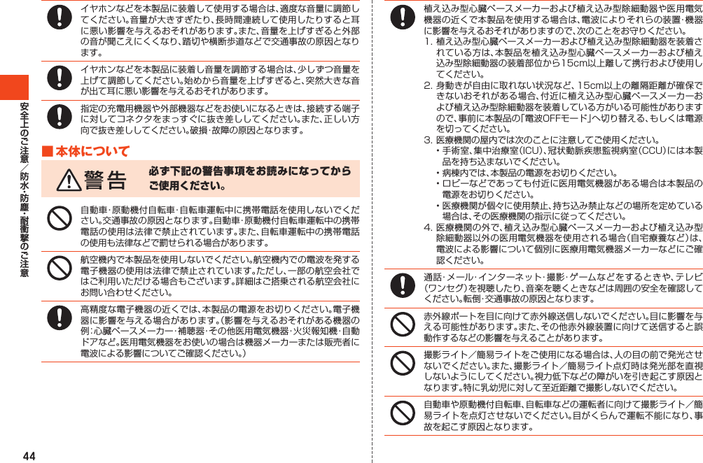 44イヤホンなどを本製品に装着して使用する場合は、適度な音量に調節してください。音量が大きすぎたり、長時間連続して使用したりすると耳に悪い影響を与えるおそれがあります。また、音量を上げすぎると外部の音が聞こえにくくなり、踏切や横断歩道などで交通事故の原因となります。イヤホンなどを本製品に装着し音量を調節する場合は、少しずつ音量を上げて調節してください。始めから音量を上げすぎると、突然大きな音が出て耳に悪い影響を与えるおそれがあります。指定の充電用機器や外部機器などをお使いになるときは、接続する端子に対してコネクタをまっすぐに抜き差ししてください。また、正しい方向で抜き差ししてください。破損・故障の原因となります。■本体について必ず下記の警告事項をお読みになってからご使用ください。自動車・原動機付自転車・自転車運転中に携帯電話を使用しないでください。交通事故の原因となります。自動車・原動機付自転車運転中の携帯電話の使用は法律で禁止されています。また、自転車運転中の携帯電話の使用も法律などで罰せられる場合があります。航空機内で本製品を使用しないでください。航空機内での電波を発する電子機器の使用は法律で禁止されています。ただし、一部の航空会社ではご利用いただける場合もございます。詳細はご搭乗される航空会社にお問い合わせください。高精度な電子機器の近くでは、本製品の電源をお切りください。電子機器に影響を与える場合があります。（影響を与えるおそれがある機器の例：心臓ペースメーカー・補聴器・その他医用電気機器・火災報知機・自動ドアなど。医用電気機器をお使いの場合は機器メーカーまたは販売者に電波による影響についてご確認ください。）植え込み型心臓ペースメーカーおよび植え込み型除細動器や医用電気機器の近くで本製品を使用する場合は、電波によりそれらの装置・機器に影響を与えるおそれがありますので、次のことをお守りください。1.植え込み型心臓ペースメーカーおよび植え込み型除細動器を装着されている方は、本製品を植え込み型心臓ペースメーカーおよび植え込み型除細動器の装着部位から15cm以上離して携行および使用してください。2.身動きが自由に取れない状況など、15cm以上の離隔距離が確保できないおそれがある場合、付近に植え込み型心臓ペースメーカーおよび植え込み型除細動器を装着している方がいる可能性がありますので、事前に本製品の「電波OFFモード」へ切り替える、もしくは電源を切ってください。3.医療機関の屋内では次のことに注意してご使用ください。•手術室、集中治療室（ICU）、冠状動脈疾患監視病室（CCU）には本製品を持ち込まないでください。•病棟内では、本製品の電源をお切りください。•ロビーなどであっても付近に医用電気機器がある場合は本製品の電源をお切りください。•医療機関が個々に使用禁止、持ち込み禁止などの場所を定めている場合は、その医療機関の指示に従ってください。4.医療機関の外で、植え込み型心臓ペースメーカーおよび植え込み型除細動器以外の医用電気機器を使用される場合（自宅療養など）は、電波による影響について個別に医療用電気機器メーカーなどにご確認ください。通話・メール・インターネット・撮影・ゲームなどをするときや、テレビ（ワンセグ）を視聴したり、音楽を聴くときなどは周囲の安全を確認してください。転倒・交通事故の原因となります。赤外線ポートを目に向けて赤外線送信しないでください。目に影響を与える可能性があります。また、その他赤外線装置に向けて送信すると誤動作するなどの影響を与えることがあります。撮影ライト／簡易ライトをご使用になる場合は、人の目の前で発光させないでください。また、撮影ライト／簡易ライト点灯時は発光部を直視しないようにしてください。視力低下などの障がいを引き起こす原因となります。特に乳幼児に対して至近距離で撮影しないでください。自動車や原動機付自転車、自転車などの運転者に向けて撮影ライト／簡易ライトを点灯させないでください。目がくらんで運転不能になり、事故を起こす原因となります。