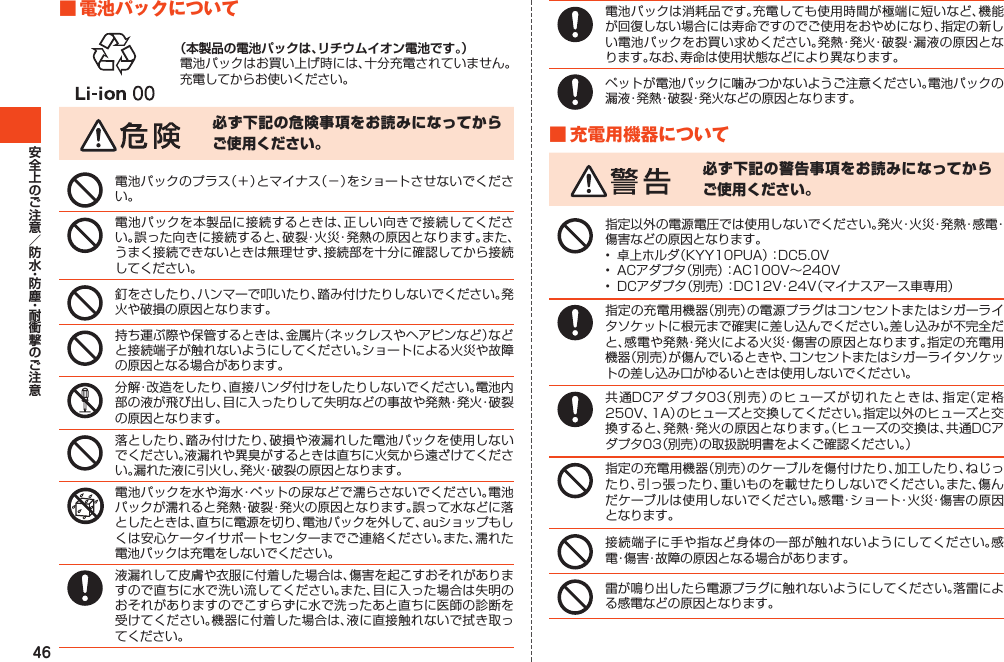 46■電池パックについて（本製品の電池パックは、リチウムイオン電池です。）電池パックはお買い上げ時には、十分充電されていません。充電してからお使いください。必ず下記の危険事項をお読みになってからご使用ください。電池パックのプラス（＋）とマイナス（－）をショートさせないでください。電池パックを本製品に接続するときは、正しい向きで接続してください。誤った向きに接続すると、破裂・火災・発熱の原因となります。また、うまく接続できないときは無理せず、接続部を十分に確認してから接続してください。釘をさしたり、ハンマーで叩いたり、踏み付けたりしないでください。発火や破損の原因となります。持ち運ぶ際や保管するときは、金属片（ネックレスやヘアピンなど）などと接続端子が触れないようにしてください。ショートによる火災や故障の原因となる場合があります。分解・改造をしたり、直接ハンダ付けをしたりしないでください。電池内部の液が飛び出し、目に入ったりして失明などの事故や発熱・発火・破裂の原因となります。落としたり、踏み付けたり、破損や液漏れした電池パックを使用しないでください。液漏れや異臭がするときは直ちに火気から遠ざけてください。漏れた液に引火し、発火・破裂の原因となります。電池パックを水や海水・ペットの尿などで濡らさないでください。電池パックが濡れると発熱・破裂・発火の原因となります。誤って水などに落としたときは、直ちに電源を切り、電池パックを外して、auショップもしくは安心ケータイサポートセンターまでご連絡ください。また、濡れた電池パックは充電をしないでください。液漏れして皮膚や衣服に付着した場合は、傷害を起こすおそれがありますので直ちに水で洗い流してください。また、目に入った場合は失明のおそれがありますのでこすらずに水で洗ったあと直ちに医師の診断を受けてください。機器に付着した場合は、液に直接触れないで拭き取ってください。電池パックは消耗品です。充電しても使用時間が極端に短いなど、機能が回復しない場合には寿命ですのでご使用をおやめになり、指定の新しい電池パックをお買い求めください。発熱・発火・破裂・漏液の原因となります。なお、寿命は使用状態などにより異なります。ペットが電池パックに噛みつかないようご注意ください。電池パックの漏液・発熱・破裂・発火などの原因となります。■充電用機器について必ず下記の警告事項をお読みになってからご使用ください。指定以外の電源電圧では使用しないでください。発火・火災・発熱・感電・傷害などの原因となります。•  卓上ホルダ（KYY10PUA）：DC5.0V•  ACアダプタ（別売）：AC100V～240V•  DCアダプタ（別売）：DC12V・24V（マイナスアース車専用）指定の充電用機器（別売）の電源プラグはコンセントまたはシガーライタソケットに根元まで確実に差し込んでください。差し込みが不完全だと、感電や発熱・発火による火災・傷害の原因となります。指定の充電用機器（別売）が傷んでいるときや、コンセントまたはシガーライタソケットの差し込み口がゆるいときは使用しないでください。共通DCアダプタ03（別売）のヒューズが切れたときは、指定（定格250V、1A）のヒューズと交換してください。指定以外のヒューズと交換すると、発熱・発火の原因となります。（ヒューズの交換は、共通DCアダプタ03（別売）の取扱説明書をよくご確認ください。）指定の充電用機器（別売）のケーブルを傷付けたり、加工したり、ねじったり、引っ張ったり、重いものを載せたりしないでください。また、傷んだケーブルは使用しないでください。感電・ショート・火災・傷害の原因となります。接続端子に手や指など身体の一部が触れないようにしてください。感電・傷害・故障の原因となる場合があります。雷が鳴り出したら電源プラグに触れないようにしてください。落雷による感電などの原因となります。