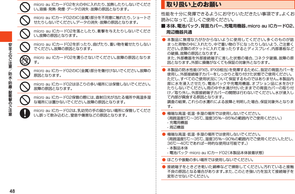 48microauICカード02を火の中に入れたり、加熱したりしないでください。溶損・発熱・発煙・データの消失・故障の原因となります。microauICカード02のIC（金属）部分を不用意に触れたり、ショートさせたりしないでください。データの消失・故障の原因となります。microauICカード02を落としたり、衝撃を与えたりしないでください。故障の原因となります。microauICカード02を折ったり、曲げたり、重い物を載せたりしないでください。故障の原因となります。microauICカード02を濡らさないでください。故障の原因となります。microauICカード02のIC（金属）部分を傷付けないでください。故障の原因となります。microauICカード02はほこりの多い場所には保管しないでください。故障の原因となります。microauICカード02保管の際には、直射日光が当たる場所や高温多湿な場所には置かないでください。故障の原因となります。microauICカード02は、乳幼児の手の届かない場所に保管してください。誤って飲み込むと、窒息や傷害などの原因となります。取り扱い上のお願い性能を十分に発揮できるようにお守りいただきたい事項です。よくお読みになって、正しくご使用ください。■ 本体、電池パック、背面カバー、充電用機器、micro au ICカード02、周辺機器共通●本製品に無理な力がかからないように使用してください。多くのものが詰まった荷物の中に入れたり、中で重い物の下になったりしないよう、ご注意ください。衣類のポケットに入れて座ったりするとディスプレイ、内部基板などの破損、故障の原因となります。 また、外部機器を外部接続端子に差した状態の場合、コネクタ破損、故障の原因となります。外部に損傷がなくても保証の対象外となります。●本製品の防水性能（IPX5、IPX8相当）を発揮するために、指定の背面カバーを使用し、外部接続端子カバーをしっかりと取り付けた状態でご使用ください。 ただし、すべてのご使用状況について保証するものではありません。本製品内部に水を浸入させたり、電池パックや充電用機器、オプション品に水をかけたりしないでください。雨の中や水滴が付いたままでの背面カバーの取り付け／取り外し、外部接続端子カバーの開閉は行わないでください。水が浸入して内部が腐食する原因となります。 調査の結果、これらの水濡れによる故障と判明した場合、保証対象外となります。●極端な高温・低温・多湿の場所では使用しないでください。 （周囲温度5℃～35℃、湿度35％～85％の範囲内でご使用ください。） -充電用機器 -周辺機器●極端な高温・低温・多湿の場所では使用しないでください。 （周囲温度5℃～35℃、湿度35％～90％の範囲内でご使用ください。ただし、36℃～40℃であれば一時的な使用は可能です。） -本製品本体 -電池パック・microauICカード02（本製品本体装着状態）●ほこりや振動の多い場所では使用しないでください。●接続端子をときどき乾いた綿棒などで掃除してください。汚れていると接触不良の原因となる場合があります。また、このとき強い力を加えて接続端子を変形させないでください。