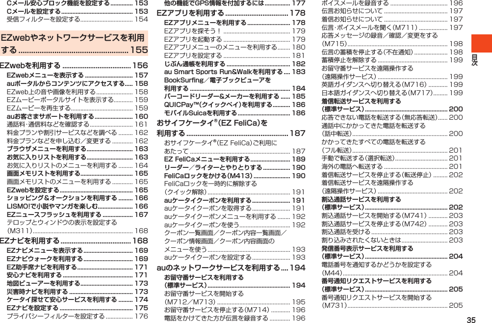 35Cメール安心ブロック機能を設定する .............. 153Cメールを設定する ............................................. 153受信フィルターを設定する................................. 154EZwebやネットワークサービスを利用する .................................................... 155EZwebを利用する ..................................... 156EZwebメニューを表示する .............................. 157auポータルからコンテンツにアクセスする..... 158EZweb上の音や画像を利用する....................... 158EZムービーポータルサイトを表示する............ 159EZムービーを再生する....................................... 159auお客さまサポートを利用する ........................ 160通話料・通信料などを確認する........................... 161料金プランや割引サービスなどを調べる......... 162料金プランなどを申し込む／変更する............. 162ブラウザメニューを利用する ............................. 163お気に入りリストを利用する ............................. 163お気に入りリストのメニューを利用する......... 164画面メモリストを利用する ................................. 165画面メモリストのメニューを利用する............. 165EZwebを設定する .............................................. 165ショッピング＆オークションを利用する ......... 166LISMO!で小説やマンガを楽しむ ...................... 166EZニュースフラッシュを利用する ................... 167テロップとウィンドウの表示を設定する（M311）............................................................... 168EZナビを利用する ......................................168EZナビメニューを表示する ............................... 169EZナビウォークを利用する ............................... 169EZ助手席ナビを利用する ................................... 171安心ナビを利用する ............................................ 171地図ビューアーを利用する ................................. 173災害時ナビを利用する ........................................ 173ケータイ探せて安心サービスを利用する ......... 174EZナビを設定する .............................................. 175プライバシーフィルターを設定する................. 176他の機能でGPS情報を付加するには ................ 177EZアプリを利用する ..................................178EZアプリメニューを利用する ........................... 178EZアプリを探そう！.......................................... 179EZアプリを起動する.......................................... 179EZアプリメニューのメニューを利用する........ 180EZアプリを設定する.......................................... 181じぶん通帳を利用する ........................................ 182au Smart Sports Run&amp;Walkを利用する .... 183BookSurfing／電子ブックビューアを 利用する ............................................................... 184バーコードリーダー&amp;メーカーを利用する ...... 185QUICPay™（クイックペイ）を利用する ........... 186モバイルSuicaを利用する ................................. 186おサイフケータイ®（EZ FeliCa）を 利用する .......................................................187おサイフケータイ®（EZFeliCa）ご利用にあたって............................................................... 187EZ FeliCaメニューを利用する ......................... 189リーダー／ライターとやりとりする ................. 190FeliCaロックをかける（M413） ....................... 190FeliCaロックを一時的に解除する（クイック解除）.................................................... 191auケータイクーポンを利用する ........................ 191auケータイクーポンを取得する........................ 191auケータイクーポンメニューを利用する........ 192auケータイクーポンを使う................................ 192クーポン一覧画面／クーポン内容一覧画面／クーポン情報画面／クーポン内容画面のメニューを使う.................................................... 193auケータイクーポンを設定する........................ 193auのネットワークサービスを利用する ....194お留守番サービスを利用する （標準サービス） .................................................... 194お留守番サービスを開始する（M712／M713）.............................................. 195お留守番サービスを停止する（M714）............ 196電話をかけてきた方が伝言を録音する............. 196ボイスメールを録音する.................................... 196伝言お知らせについて........................................ 197着信お知らせについて........................................ 197伝言・ボイスメールを聞く（M711）.................. 197応答メッセージの録音／確認／変更をする（M715）............................................................... 198伝言の蓄積を停止する（不在通知）..................... 198蓄積停止を解除する............................................ 199お留守番サービスを遠隔操作する（遠隔操作サービス）............................................ 199英語ガイダンスへ切り替える（M716）............ 199日本語ガイダンスへ切り替える（M717）......... 199着信転送サービスを利用する （標準サービス） .................................................... 200応答できない電話を転送する（無応答転送）...... 200通話中にかかってきた電話を転送する（話中転送）............................................................ 200かかってきたすべての電話を転送する（フル転送）............................................................ 201手動で転送する（選択転送）................................. 201海外の電話へ転送する........................................ 201着信転送サービスを停止する（転送停止）......... 202着信転送サービスを遠隔操作する（遠隔操作サービス）............................................ 202割込通話サービスを利用する （標準サービス） .................................................... 202割込通話サービスを開始する（M741）............ 203割込通話サービスを停止する（M742）............ 203割込通話を受ける................................................ 203割り込みされたくないときは............................. 203発信番号表示サービスを利用する （標準サービス） .................................................... 204電話番号を通知するかどうかを設定する（M44）.................................................................. 204番号通知リクエストサービスを利用する （標準サービス） .................................................... 205番号通知リクエストサービスを開始する（M731）............................................................... 205