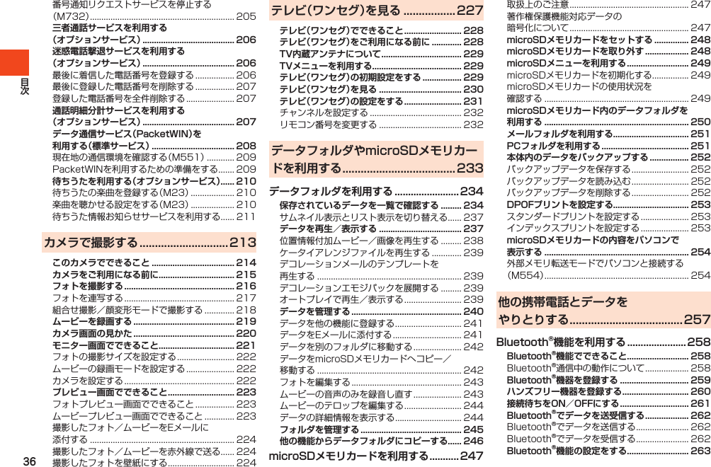 36番号通知リクエストサービスを停止する（M732）............................................................... 205三者通話サービスを利用する （オプションサービス） ........................................ 206迷惑電話撃退サービスを利用する （オプションサービス） ........................................ 206最後に着信した電話番号を登録する................. 206最後に登録した電話番号を削除する................. 207登録した電話番号を全件削除する..................... 207通話明細分計サービスを利用する （オプションサービス） ........................................ 207データ通信サービス（PacketWIN）を 利用する（標準サービス） .................................... 208現在地の通信環境を確認する（M551）............ 209PacketWINを利用するための準備をする....... 209待ちうたを利用する（オプションサービス）...... 210待ちうたの楽曲を登録する（M23）................... 210楽曲を聴かせる設定をする（M23）................... 210待ちうた情報お知らせサービスを利用する...... 211カメラで撮影する .............................213このカメラでできること .................................... 214カメラをご利用になる前に ................................. 215フォトを撮影する ................................................ 216フォトを連写する................................................ 217組合せ撮影／顔変形モードで撮影する............. 218ムービーを録画する ............................................ 219カメラ画面の見かた ............................................ 220モニター画面でできること ................................. 221フォトの撮影サイズを設定する......................... 222ムービーの録画モードを設定する..................... 222カメラを設定する................................................ 222プレビュー画面でできること ............................. 223フォトプレビュー画面でできること................. 223ムービープレビュー画面でできること............. 223撮影したフォト／ムービーをEメールに添付する............................................................... 224撮影したフォト／ムービーを赤外線で送る...... 224撮影したフォトを壁紙にする............................. 224テレビ（ワンセグ）を見る ................. 227テレビ（ワンセグ）でできること ......................... 228テレビ（ワンセグ）をご利用になる前に ............. 228TV内蔵アンテナについて ................................... 229TVメニューを利用する ....................................... 229テレビ（ワンセグ）の初期設定をする ................. 229テレビ（ワンセグ）を見る .................................... 230テレビ（ワンセグ）の設定をする ......................... 231チャンネルを設定する........................................ 232リモコン番号を変更する.................................... 232データフォルダやmicroSDメモリカードを利用する ..................................... 233データフォルダを利用する ........................ 234保存されているデータを一覧で確認する ......... 234サムネイル表示とリスト表示を切り替える...... 237データを再生／表示する .................................... 237位置情報付加ムービー／画像を再生する......... 238ケータイアレンジファイルを再生する............. 239デコレーションメールのテンプレートを再生する............................................................... 239デコレーションエモジパックを展開する......... 239オートプレイで再生／表示する......................... 239データを管理する ................................................ 240データを他の機能に登録する............................. 241データをEメールに添付する.............................. 241データを別のフォルダに移動する..................... 242データをmicroSDメモリカードへコピー／移動する............................................................... 242フォトを編集する................................................ 243ムービーの音声のみを録音し直す..................... 243ムービーのテロップを編集する......................... 244データの詳細情報を表示する............................. 244フォルダを管理する ............................................ 245他の機能からデータフォルダにコピーする...... 246microSDメモリカードを利用する ........... 247取扱上のご注意.................................................... 247著作権保護機能対応データの暗号化について.................................................... 247microSDメモリカードをセットする ............... 248microSDメモリカードを取り外す ................... 248microSDメニューを利用する ........................... 249microSDメモリカードを初期化する................ 249microSDメモリカードの使用状況を確認する............................................................... 249microSDメモリカード内のデータフォルダを 利用する ............................................................... 250メールフォルダを利用する ................................. 251PCフォルダを利用する ...................................... 251本体内のデータをバックアップする ................. 252バックアップデータを保存する......................... 252バックアップデータを読み込む......................... 252バックアップデータを削除する......................... 252DPOFプリントを設定する................................. 253スタンダードプリントを設定する..................... 253インデックスプリントを設定する..................... 253microSDメモリカードの内容をパソコンで 表示する ............................................................... 254外部メモリ転送モードでパソコンと接続する（M554）............................................................... 254他の携帯電話とデータを やりとりする ..................................... 257Bluetooth®機能を利用する ...................... 258Bluetooth®機能でできること........................... 258Bluetooth®通信中の動作について................... 258Bluetooth®機器を登録する .............................. 259ハンズフリー機器を登録する ............................. 260接続待ちをON／OFFにする .............................. 261Bluetooth®でデータを送受信する ................... 262Bluetooth®でデータを送信する....................... 262Bluetooth®でデータを受信する....................... 262Bluetooth®機能の設定をする........................... 263