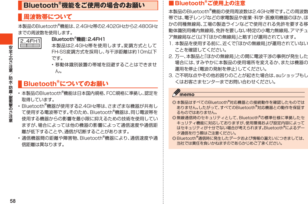 58Bluetooth®機能をご使用の場合のお願い周波数帯について本製品のBluetooth®機能は、2.4GHz帯の2.402GHzから2.480GHzまでの周波数を使用します。Bluetooth®機能：2.4FH1本製品は2.4GHz帯を使用します。変調方式としてFH-SS変調方式を採用し、与干渉距離は約10m以下です。•移動体識別装置の帯域を回避することはできません。Bluetooth®についてのお願い•本製品のBluetooth®機能は日本国内規格、FCC規格に準拠し、認定を取得しています。•Bluetooth®機器が使用する2.4GHz帯は、さまざまな機器が共有して使用する電波帯です。そのため、Bluetooth®機器は、同じ電波帯を使用する機器からの影響を最小限に抑えるための技術を使用していますが、場合によっては他の機器の影響によって通信速度や通信距離が低下することや、通信が切断することがあります。•通信機器間の距離や障害物、Bluetooth®機器により、通信速度や通信距離は異なります。■Bluetooth®ご使用上の注意本製品のBluetooth®機能の使用周波数は2.4GHz帯です。この周波数帯では、電子レンジなどの家電製品や産業・科学・医療用機器のほか、ほかの同種無線局、工場の製造ラインなどで使用される免許を要する移動体識別用構内無線局、免許を要しない特定の小電力無線局、アマチュア無線局など（以下「ほかの無線局」と略す）が運用されています。1.本製品を使用する前に、近くで「ほかの無線局」が運用されていないことを確認してください。2.万一、本製品と「ほかの無線局」との間に電波干渉の事例が発生した場合には、すみやかに本製品の使用場所を変えるか、または機器の運用を停止（電波の発射を停止）してください。3.ご不明な点やその他お困りのことが起きた場合は、auショップもしくはお客さまセンターまでお問い合わせください。◎本製品はすべてのBluetooth®対応機器との接続動作を確認したものではありません。したがって、すべてのBluetooth®対応機器との動作を保証するものではありません。◎無線通信時のセキュリティとして、Bluetooth®の標準仕様に準拠したセキュリティ機能に対応しておりますが、使用環境および設定内容によってはセキュリティが十分でない場合が考えられます。Bluetooth®によるデータ通信を行う際はご注意ください。◎Bluetooth®通信時に発生したデータおよび情報の漏えいにつきましては、当社では責任を負いかねますのであらかじめご了承ください。