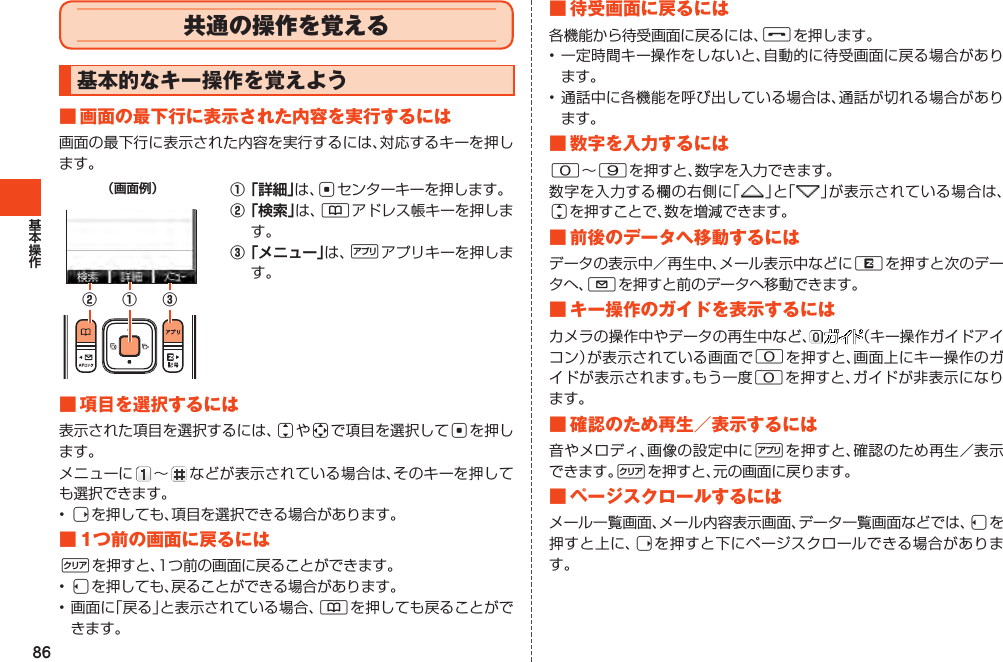 86共通の操作を覚える基本的なキー操作を覚えよう■画面の最下行に表示された内容を実行するには画面の最下行に表示された内容を実行するには、対応するキーを押します。（画面例）① ③②①「詳細」は、cセンターキーを押します。②「検索」は、&amp;アドレス帳キーを押します。③「メニュー」は、%アプリキーを押します。■項目を選択するには表示された項目を選択するには、jやaで項目を選択してcを押します。メニューに ～  などが表示されている場合は、そのキーを押しても選択できます。•rを押しても、項目を選択できる場合があります。■1つ前の画面に戻るにはCを押すと、1つ前の画面に戻ることができます。•lを押しても、戻ることができる場合があります。•画面に「戻る」と表示されている場合、&amp;を押しても戻ることができます。■待受画面に戻るには各機能から待受画面に戻るには、Fを押します。•一定時間キー操作をしないと、自動的に待受画面に戻る場合があります。•通話中に各機能を呼び出している場合は、通話が切れる場合があります。■数字を入力するには0～9を押すと、数字を入力できます。数字を入力する欄の右側に「 」と「 」が表示されている場合は、jを押すことで、数を増減できます。■前後のデータへ移動するにはデータの表示中／再生中、メール表示中などにRを押すと次のデータへ、Lを押すと前のデータへ移動できます。■キー操作のガイドを表示するにはカメラの操作中やデータの再生中など、 （キー操作ガイドアイコン）が表示されている画面で0を押すと、画面上にキー操作のガイドが表示されます。もう一度0を押すと、ガイドが非表示になります。■確認のため再生／表示するには音やメロディ、画像の設定中に%を押すと、確認のため再生／表示できます。Cを押すと、元の画面に戻ります。■ページスクロールするにはメール一覧画面、メール内容表示画面、データ一覧画面などでは、lを押すと上に、rを押すと下にページスクロールできる場合があります。