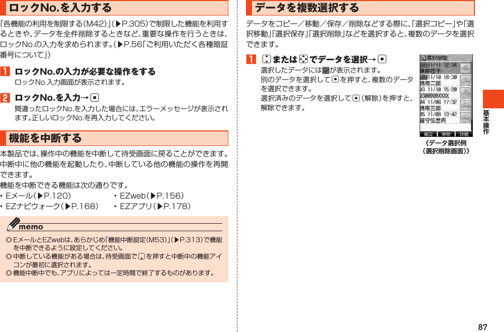 87データを複数選択するデータをコピー／移動／保存／削除などする際に、「選択コピー」や「選択移動」「選択保存」「選択削除」などを選択すると、複数のデータを選択できます。1jまたはaでデータを選択→c選択したデータには が表示されます。別のデータを選択してcを押すと、複数のデータを選択できます。選択済みのデータを選択してc（解除）を押すと、解除できます。《データ選択例 （選択削除画面）》ロックNo.を入力する「各機能の利用を制限する（M42）」（▶P.305）で制限した機能を利用するときや、データを全件削除するときなど、重要な操作を行うときは、ロックNo.の入力を求められます。（▶P.56「ご利用いただく各種暗証番号について」）1 ロックNo.の入力が必要な操作をするロックNo.入力画面が表示されます。2 ロックNo.を入力→c間違ったロックNo.を入力した場合には、エラーメッセージが表示されます。正しいロックNo.を再入力してください。機能を中断する本製品では、操作中の機能を中断して待受画面に戻ることができます。中断中に他の機能を起動したり、中断している他の機能の操作を再開できます。機能を中断できる機能は次の通りです。•Eメール（▶P.120） •EZweb（▶P.156）•EZナビウォーク（▶P.168） •EZアプリ（▶P.178）◎EメールとEZwebは、あらかじめ「機能中断設定（M53）」（▶P.313）で機能を中断できるように設定してください。◎中断している機能がある場合は、待受画面でdを押すと中断中の機能アイコンが最初に選択されます。◎機能中断中でも、アプリによっては一定時間で終了するものがあります。