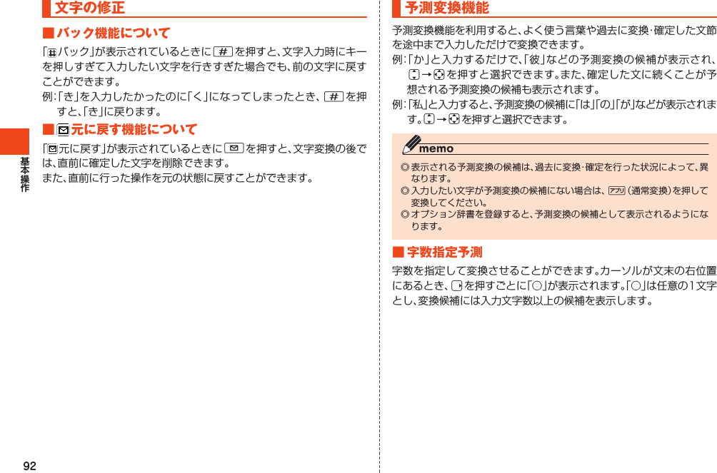 92文字の修正■バック機能について「バック」が表示されているときに#を押すと、文字入力時にキーを押しすぎて入力したい文字を行きすぎた場合でも、前の文字に戻すことができます。例：「き」を入力したかったのに「く」になってしまったとき、#を押すと、「き」に戻ります。■ 元に戻す機能について「元に戻す」が表示されているときにLを押すと、文字変換の後では、直前に確定した文字を削除できます。また、直前に行った操作を元の状態に戻すことができます。予測変換機能予測変換機能を利用すると、よく使う言葉や過去に変換・確定した文節を途中まで入力しただけで変換できます。例：「か」と入力するだけで、「彼」などの予測変換の候補が表示され、j→aを押すと選択できます。また、確定した文に続くことが予想される予測変換の候補も表示されます。例：「私」と入力すると、予測変換の候補に「は」「の」「が」などが表示されます。j→aを押すと選択できます。◎表示される予測変換の候補は、過去に変換・確定を行った状況によって、異なります。◎入力したい文字が予測変換の候補にない場合は、%（通常変換）を押して変換してください。◎オプション辞書を登録すると、予測変換の候補として表示されるようになります。■字数指定予測字数を指定して変換させることができます。カーソルが文末の右位置にあるとき、rを押すごとに「○」が表示されます。「○」は任意の1文字とし、変換候補には入力文字数以上の候補を表示します。