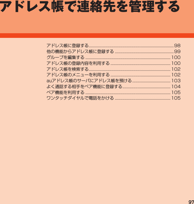 97アドレス帳で連絡先を管理するアドレス帳に登録する..............................................................................98他の機能からアドレス帳に登録する......................................................99グループを編集する.............................................................................. 100アドレス帳の登録内容を利用する....................................................... 100アドレス帳を検索する........................................................................... 102アドレス帳のメニューを利用する....................................................... 102auアドレス帳のサーバにアドレス帳を預ける................................... 103よく通話する相手をペア機能に登録する............................................ 104ペア機能を利用する.............................................................................. 105ワンタッチダイヤルで電話をかける................................................... 105