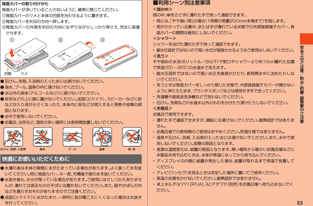 53背面カバーの取り付けかた背面カバーが浮いていることのないように、確実に閉じてください。①背面カバーのツメと本体の凹部を合わせるように置きます。②背面カバーを矢印の方向へ押します。③ 背面カバーの外周を矢印の方向になぞりながらしっかり押さえ、完全に装着させます。ツメ凹部② ③①◦ 石けん、洗剤、入浴剤の入った水には浸けないでください。◦ 海水、プール、温泉の中に浸けないでください。◦ 水以外の液体（アルコールなど）に浸けないでください。◦ 砂浜などの上に直に置かないでください。送話口（マイク）、スピーカーなどに砂などが入り音が小さくなったり、本体内に砂などが混入すると発熱や故障の原因となります。◦ 水中で使用しないでください。◦ お風呂、台所など、湿気の多い場所には長時間放置しないでください。石けん・洗 剤・入浴剤 海水 プール 温泉 砂・泥快適にお使いいただくために◦ 水濡れ後は本体の隙間に水がたまっている場合があります。よく振って水を抜いてください。特に背面カバー、キー部、充電端子部の水を抜いてください。● 水抜き後も、水分が残っている場合があります。ご使用にはさしつかえありませんが、濡れては困るもののそばには置かないでください。また、服やかばんの中などを濡らすおそれがありますのでご注意ください。● 送話口（マイク）に水がたまり、一時的に音が聞こえにくくなった場合は水抜きを行ってください。■ 利用シーン別注意事項＜雨の中＞雨の中、傘をささずに濡れた手で持って通話できます。•  雨とは、「やや強い雨」の場合（1時間の雨量が20mm未満まで）を指します。•  雨がかかっている最中、または手が濡れている状態での外部接続端子カバー、背面カバーの開閉は絶対にしないでください。＜シャワー＞シャワーを浴びた濡れた手で持って通話できます。• 耐水圧設計ではないので高い水圧が直接かかるようなご使用はしないでください。＜洗う＞やや弱めの水流（6リットル／分以下）で蛇口やシャワーより約10cm離れた位置で常温（5℃～35℃）の水道水で洗えます。•  耐水圧設計ではないので高い水圧を直接かけたり、長時間水中に沈めたりしないでください。• 洗うときは背面カバーをしっかり閉じた状態で、外部接続端子カバーが開かないように押さえたまま、ブラシやスポンジなどは使用せず手で洗ってください。•  洗濯機や超音波洗浄機などで洗わないでください。•  石けん、洗剤などの水道水以外のものをかけたり浸けたりしないでください。＜お風呂＞お風呂で使用できます。•  濡れた手で通話できますが、湯船には浸けないでください。耐熱設計ではありません。•  お風呂場での長時間のご使用はおやめください。防湿仕様ではありません。•  温泉や石けん、洗剤、入浴剤の入った水には浸けないでください。また、水中で使用しないでください。故障の原因となります。•  急激な温度変化は、結露の原因となります。寒い場所から暖かいお風呂場などに本製品を持ち込むときは、本体が常温になってから持ち込んでください。•  ディスプレイの内側に結露が発生した場合、結露が取れるまで常温で放置してください。•  テレビ（ワンセグ）を見るときは安定した場所に置いてご使用ください。•  高温のお湯をかけないでください。耐熱設計ではありません。•  卓上ホルダ（KYY10PUA）、ACアダプタ（別売）をお風呂場へ持ち込まないでください。