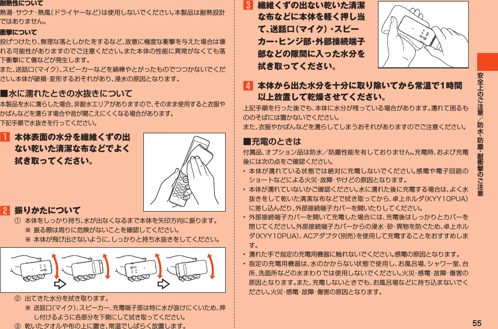 55耐熱性について熱湯・サウナ・熱風（ドライヤーなど）は使用しないでください。本製品は耐熱設計ではありません。衝撃について投げつけたり、無理な落としかたをするなど、故意に極度な衝撃を与えた場合は壊れる可能性がありますのでご注意ください。また本体の性能に異常がなくても落下衝撃にて傷などが発生します。また、送話口（マイク）、スピーカーなどを綿棒やとがったものでつつかないでください。本体が破損・変形するおそれがあり、浸水の原因となります。■ 水に濡れたときの水抜きについて本製品を水に濡らした場合、非耐水エリアがありますので、そのまま使用すると衣服やかばんなどを濡らす場合や音が聞こえにくくなる場合があります。下記手順で水抜きを行ってください。1 本体表面の水分を繊維くずの出ない乾いた清潔な布などでよく拭き取ってください。2 振りかたについて①  本体をしっかり持ち、水が出なくなるまで本体を矢印方向に振ります。※ 振る際は周りに危険がないことを確認してください。※ 本体が飛び出さないように、しっかりと持ち水抜きをしてください。②  出てきた水分を拭き取ります。※ 送話口（マイク）、スピーカー、充電端子部は特に水が抜けにくいため、押し付けるように各部分を下側にして拭き取ってください。③  乾いたタオルや布の上に置き、常温でしばらく放置します。3 繊維くずの出ない乾いた清潔な布などに本体を軽く押し当て、送話口（マイク）・スピーカー・ヒンジ部・外部接続端子部などの隙間に入った水分を拭き取ってください。4 本体から出た水分を十分に取り除いてから常温で1時間以上放置して乾燥させてください。上記手順を行った後でも、本体に水分が残っている場合があります。濡れて困るもののそばには置かないでください。また、衣服やかばんなどを濡らしてしまうおそれがありますのでご注意ください。■ 充電のときは付属品、オプション品は防水／防塵性能を有しておりません。充電時、および充電後には次の点をご確認ください。•  本体が濡れている状態では絶対に充電しないでください。感電や電子回路のショートなどによる火災・故障・やけどの原因となります。•  本体が濡れていないかご確認ください。水に濡れた後に充電する場合は、よく水抜きをして乾いた清潔な布などで拭き取ってから、卓上ホルダ（KYY10PUA）に差し込んだり、外部接続端子カバーを開いたりしてください。•  外部接続端子カバーを開いて充電した場合には、充電後はしっかりとカバーを閉じてください。外部接続端子カバーからの浸水・砂・異物を防ぐため、卓上ホルダ（KYY10PUA）、ACアダプタ（別売）を使用して充電することをおすすめします。•  濡れた手で指定の充電用機器に触れないでください。感電の原因となります。•  指定の充電用機器は、水のかからない状態で使用し、お風呂場、シャワー室、台所、洗面所などの水まわりでは使用しないでください。火災・感電・故障・傷害の原因となります。また、充電しないときでも、お風呂場などに持ち込まないでください。火災・感電・故障・傷害の原因となります。