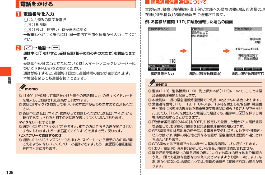 108電話をかける󱈠 電話番号を入力s：入力済みの数字を選択C：1桁削除C（1秒以上長押し）：待受画面に戻る一般電話へかける場合には、同一市内でも市外局番から入力してください。󱈢N→通話→F通話中にjを押すと、受話音量（相手の方の声の大きさ）を調節できます。受話部への耳の当てかたについては「スマートソニックレシーバーについて」（▶P.62）をご参照ください。通話が終了すると、通話終了画面に通話時間の目安が表示されます。本製品を閉じても通話を終了できます。◎「1401」を追加して電話をかけた場合の通話料は、auのぷりペイドカードを購入し、ご登録された残高から引かれます。◎送話口（マイク）をおおっても、相手の方に声が伝わりますのでご注意ください。◎通話中は送話口（マイク）に向かってお話しください。送話口（マイク）から離れてお話しされると相手の方に声が伝わりにくい場合があります。マイクをOFFにするには◎通話中に&amp;（マイクオフ）を押すと、相手の方にこちらの声が聞こえないようになります。もう一度&amp;（マイクオン）を押すと元に戻ります。ハンズフリーで通話するには◎通話中に%（ハンズフリー）を押すと、スピーカーから相手の方の声が聞こえるようになり、ハンズフリーで通話できます。もう一度%（通常通話）を押すと元に戻ります。■ 緊 急通報位置通知について本製品は、警察・消防機関・海上保安本部への緊急通報の際、お客様の現在地（GPS情報）が緊急通報先に通知されます。例：お客様が警察「110」に緊急通報した場合の画面電話番号を入力 通話中（現在地確認中）通話中（現在地通知完了）◎警察（110）・消防機関（119）・海上保安本部（118）について、ここでは緊急通報受理機関と記載します。◎本機能は、一部の緊急通報受理機関でご利用いただけない場合もあります。◎緊急通報番号（110、119、118）の前に「184」を付加した場合は、電話番号と同様にお客様の現在地を緊急通報受理機関に知らせることができません。ただし、「184」を付加して電話した場合でも、通話中にNを押すと現在地を通知することができます。◎「発信者番号通知（M44）」を「OFF」に設定して発信した場合でも、電話番号を通知して、お客様の現在地を緊急通報受理機関に知らせます。◎GPS衛星または基地局の信号による電波を受信しづらい、地下街・建物内・ビルの陰では、実際の現在地と異なる位置が、緊急通報受理機関へ通知される場合があります。◎GPS測位方法で通知できない場合は、基地局信号により、通知されます。◎「エリア設定」を「海外」に設定している場合、現在地は通知されません。◎緊急通報受理機関への緊急通報の際には、必ずお客様の所在地をご確認のうえ、口頭でも正確な住所をお伝えくださいますようお願いいたします。なお、おかけになった地域によっては、管轄の通報先に接続されない場合があります。