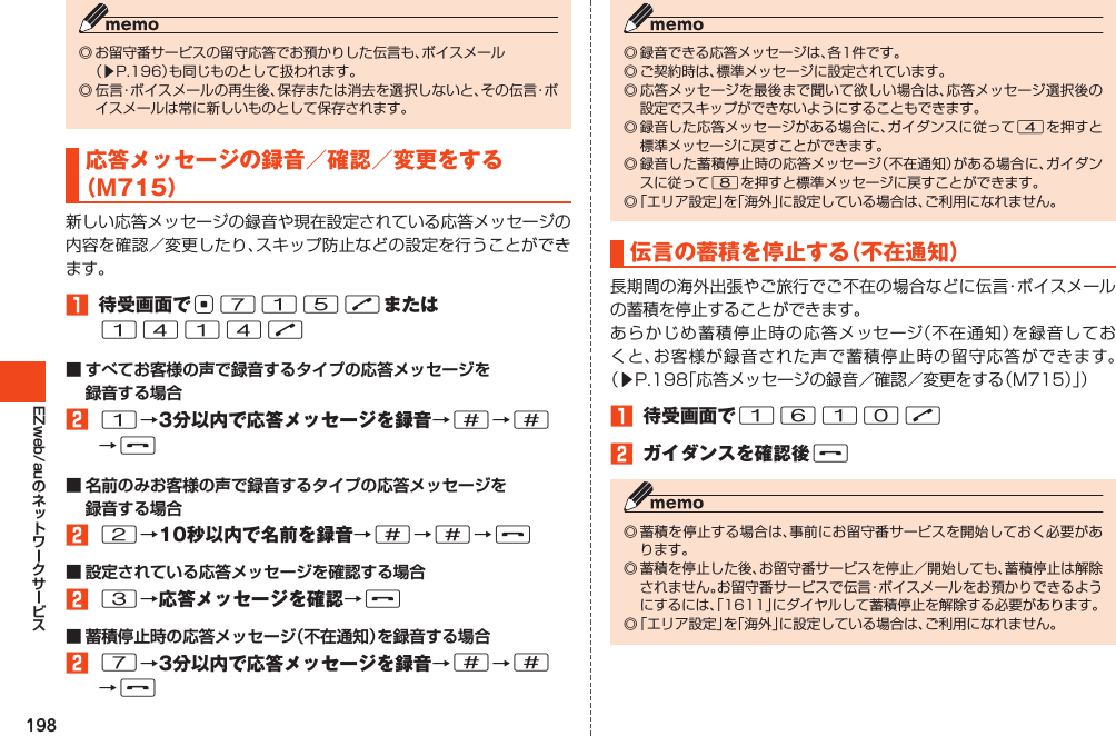 198EZweb/au◎お留守番サービスの留守応答でお預かりした伝言も、ボイスメール （▶P.196）も同じものとして扱われます。◎伝言・ボイスメールの再生後、保存または消去を選択しないと、その伝言・ボイスメールは常に新しいものとして保存されます。応答メッセージの録音／確認／変更をする（M715）新しい応答メッセージの録音や現在設定されている応答メッセージの内容を確認／変更したり、スキップ防止などの設定を行うことができます。󱈠 待受画面でc715Nまたは1414N■ すべてお客様の声で録音するタイプの応答メッセージを 録音する場合󱈢1→3分以内で応答メッセージを録音→#→# →F■ 名前のみお客様の声で録音するタイプの応答メッセージを 録音する場合󱈢2→10秒以内で名前を録音→#→#→F■ 設定されている応答メッセージを確認する場合󱈢3→応答メッセージを確認→F■ 蓄積停止時の応答メッセージ（不在通知）を録音する場合󱈢7→3分以内で応答メッセージを録音→#→# →F◎録音できる応答メッセージは、各1件です。◎ご契約時は、標準メッセージに設定されています。◎応答メッセージを最後まで聞いて欲しい場合は、応答メッセージ選択後の設定でスキップができないようにすることもできます。◎録音した応答メッセージがある場合に、ガイダンスに従って4を押すと標準メッセージに戻すことができます。◎録音した蓄積停止時の応答メッセージ（不在通知）がある場合に、ガイダンスに従って8を押すと標準メッセージに戻すことができます。◎「エリア設定」を「海外」に設定している場合は、ご利用になれません。伝言の蓄積を停止する（不在通知）長期間の海外出張やご旅行でご不在の場合などに伝言・ボイスメールの蓄積を停止することができます。あらかじめ蓄積停止時の応答メッセージ（不在通知）を録音しておくと、お客様が録音された声で蓄積停止時の留守応答ができます。（▶P.198「応答メッセージの録音／確認／変更をする（M715）」）󱈠 待受画面で1610N󱈢 ガイダンスを確認後F◎蓄積を停止する場合は、事前にお留守番サービスを開始しておく必要があります。◎蓄積を停止した後、お留守番サービスを停止／開始しても、蓄積停止は解除されません。お留守番サービスで伝言・ボイスメールをお預かりできるようにするには、「1611」にダイヤルして蓄積停止を解除する必要があります。◎「エリア設定」を「海外」に設定している場合は、ご利用になれません。