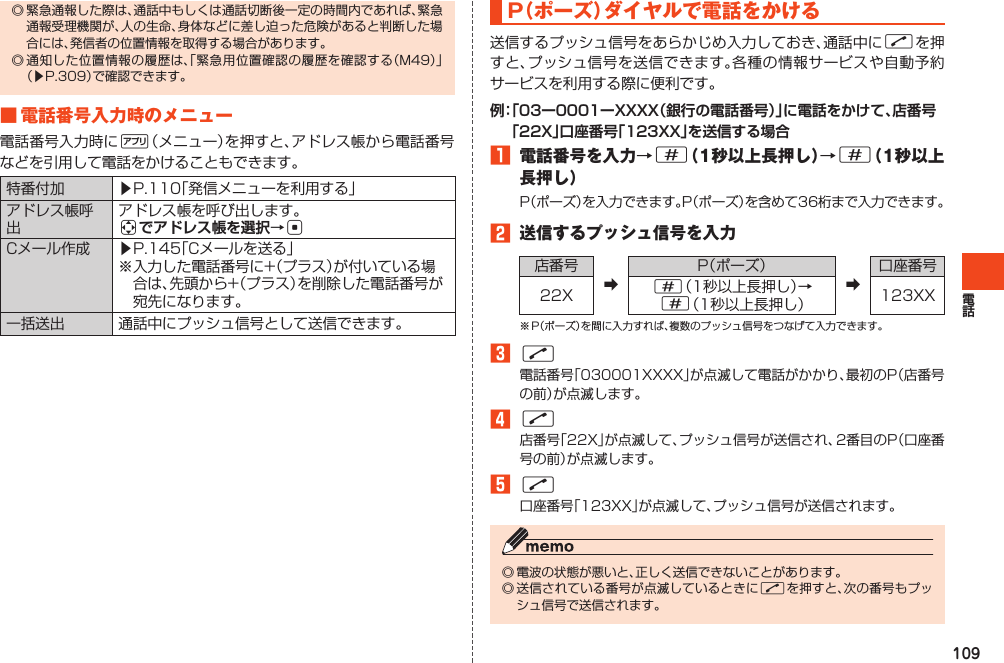 109◎緊急通報した際は、通話中もしくは通話切断後一定の時間内であれば、緊急通報受理機関が、人の生命、身体などに差し迫った危険があると判断した場合には、発信者の位置情報を取得する場合があります。◎通知した位置情報の履歴は、「緊急用位置確認の履歴を確認する（M49）」（▶P.309）で確認できます。■電話番号入力時のメニュー電話番号入力時に%（メニュー）を押すと、アドレス帳から電話番号などを引用して電話をかけることもできます。特番付加 ▶P.110「発信メニューを利用する」アドレス帳呼出アドレス帳を呼び出します。aでアドレス帳を選択→cCメール作成 ▶P.145「Cメールを送る」※入力した電話番号に+（プラス）が付いている場合は、先頭から+（プラス）を削除した電話番号が宛先になります。一括送出 通話中にプッシュ信号として送信できます。P（ ポーズ）ダイヤルで電話をかける送信するプッシュ信号をあらかじめ入力しておき、通話中にNを押すと、プッシュ信号を送信できます。各種の情報サービスや自動予約サービスを利用する際に便利です。例： 「03ー0001ーXXXX（銀行の電話番号）」に電話をかけて、店番号「22X」口座番号「123XX」を送信する場合󱈠 電話番号を入力→#（1秒以上長押し）→#（1秒以上長押し）P（ポーズ）を入力できます。P（ポーズ）を含めて36桁まで入力できます。󱈢 送信するプッシュ信号を入力店番号➡P（ポーズ）➡口座番号22X #（1秒以上長押し）→#（1秒以上長押し） 123XX※P（ポーズ）を間に入力すれば、複数のプッシュ信号をつなげて入力できます。󱈤N電話番号「030001XXXX」が点滅して電話がかかり、最初のP（店番号の前）が点滅します。󱈦N店番号「22X」が点滅して、プッシュ信号が送信され、2番目のP（口座番号の前）が点滅します。󱈨N口座番号「123XX」が点滅して、プッシュ信号が送信されます。◎電波の状態が悪いと、正しく送信できないことがあります。◎送信されている番号が点滅しているときにNを押すと、次の番号もプッシュ信号で送信されます。