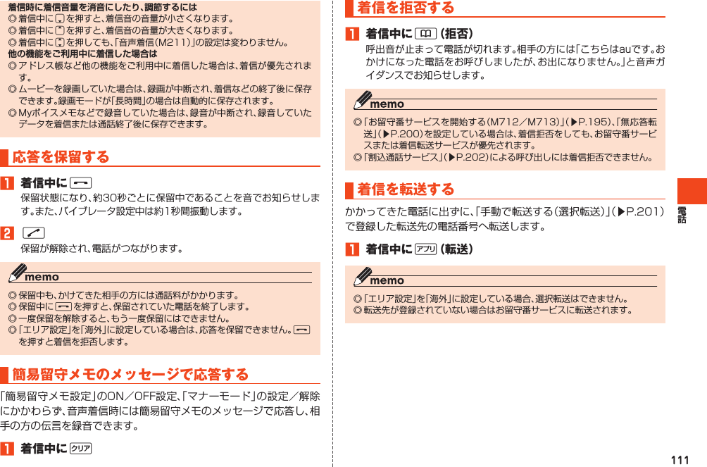 111着信時に着信音量を消音にしたり、調節するには◎着信中にdを押すと、着信音の音量が小さくなります。◎着信中にuを押すと、着信音の音量が大きくなります。◎着信中にjを押しても、「音声着信（M211）」の設定は変わりません。他の機能をご利用中に着信した場合は◎アドレス帳など他の機能をご利用中に着信した場合は、着信が優先されます。◎ムービーを録画していた場合は、録画が中断され、着信などの終了後に保存できます。録画モードが「長時間」の場合は自動的に保存されます。◎Myボイスメモなどで録音していた場合は、録音が中断され、録音していたデータを着信または通話終了後に保存できます。応答を保留する󱈠 着信中にF保留状態になり、約30秒ごとに保留中であることを音でお知らせします。また、バイブレータ設定中は約1秒間振動します。󱈢N保留が解除され、電話がつながります。◎保留中も、かけてきた相手の方には通話料がかかります。◎保留中にFを押すと、保留されていた電話を終了します。◎一度保留を解除すると、もう一度保留にはできません。◎「エリア設定」を「海外」に設定している場合は、応答を保留できません。Fを押すと着信を拒否します。簡易留守メモのメッセージで応答する「簡易留守メモ設定」のON／OFF設定、「マナーモード」の設定／解除にかかわらず、音声着信時には簡易留守メモのメッセージで応答し、相手の方の伝言を録音できます。󱈠 着信中にC着信を拒否する󱈠 着信中に&amp;（拒否）呼出音が止まって電話が切れます。相手の方には「こちらはauです。おかけになった電話をお呼びしましたが、お出になりません。」と音声ガイダンスでお知らせします。◎「お留守番サービスを開始する（M712／M713）」（▶P.195）、「無応答転送」（▶P.200）を設定している場合は、着信拒否をしても、お留守番サービスまたは着信転送サービスが優先されます。◎「割込通話サービス」（▶P.202）による呼び出しには着信拒否できません。着信を転送するかかってきた電話に出ずに、「手動で転送する（選択転送）」（▶P.201）で登録した転送先の電話番号へ転送します。󱈠 着信中に%（転送）◎「エリア設定」を「海外」に設定している場合、選択転送はできません。◎転送先が登録されていない場合はお留守番サービスに転送されます。