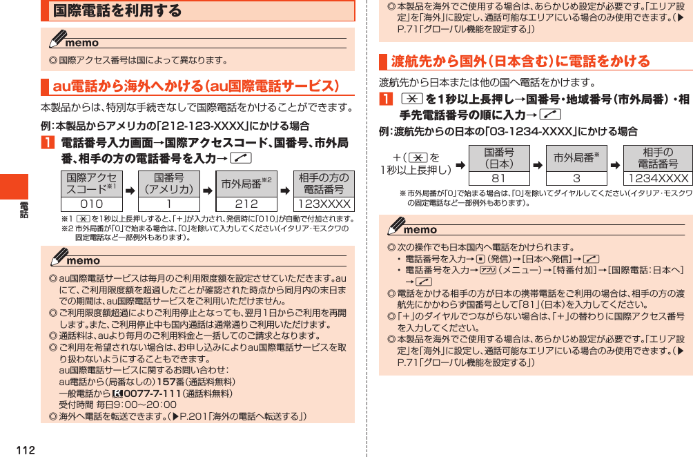 112国際電話を利用する◎国際アクセス番号は国によって異なります。au電話から海 外 へ か け る （ au国際電話サービス）本製品からは、特別な手続きなしで国際電話をかけることができます。例：本製品からアメリカの「212-123-XXXX」にかける場合󱈠 電話番号入力画面→国際アクセスコード、国番号、市外局番、相手の方の電話番号を入力→N国際アクセスコード※1 ➡国番号（アメリカ） ➡市外局番※2➡相手の方の電話番号010 1 212 123XXXX※1*を1秒以上長押しすると、「＋」が入力され、発信時に「010」が自動で付加されます。※2市外局番が「0」で始まる場合は、「0」を除いて入力してください（イタリア・モスクワの固定電話など一部例外もあります）。◎au国際電話サービスは毎月のご利用限度額を設定させていただきます。auにて、ご利用限度額を超過したことが確認された時点から同月内の末日までの期間は、au国際電話サービスをご利用いただけません。◎ご利用限度額超過によりご利用停止となっても、翌月1日からご利用を再開します。また、ご利用停止中も国内通話は通常通りご利用いただけます。◎通話料は、auより毎月のご利用料金と一括してのご請求となります。◎ご利用を希望されない場合は、お申し込みによりau国際電話サービスを取り扱わないようにすることもできます。 au国際電話サービスに関するお問い合わせ： au電話から（局番なしの）157番（通話料無料） 一般電話から 0077-7-111（通話料無料） 受付時間毎日9：00～20：00◎海外へ電話を転送できます。（▶P.201「海外の電話へ転送する」）◎本製品を海外でご使用する場合は、あらかじめ設定が必要です。「エリア設定」を「海外」に設定し、通話可能なエリアにいる場合のみ使用できます。（▶P.71「グローバル機能を設定する」）渡航先から国外（日本含む）に電話をかける渡航先から日本または他の国へ電話をかけます。󱈠*を1秒以上長押し→国番号・地域番号（市外局番）・相手先電話番号の順に入力→N例：渡航先からの日本の「03-1234-XXXX」にかける場合＋（ *を1秒以上長押し）➡国番号（日本） ➡市外局番※➡相手の電話番号81 3 1234XXXX※市外局番が「0」で始まる場合は、「0」を除いてダイヤルしてください（イタリア・モスクワの固定電話など一部例外もあります）。◎次の操作でも日本国内へ電話をかけられます。• 電話番号を入力→c（発信）→［日本へ発信］→N• 電話番号を入力→%（メニュー）→［特番付加］→［国際電話：日本へ］→N◎電話をかける相手の方が日本の携帯電話をご利用の場合は、相手の方の渡航先にかかわらず国番号として「81」（日本）を入力してください。◎「＋」のダイヤルでつながらない場合は、「＋」の替わりに国際アクセス番号を入力してください。◎本製品を海外でご使用する場合は、あらかじめ設定が必要です。「エリア設定」を「海外」に設定し、通話可能なエリアにいる場合のみ使用できます。（▶P.71「グローバル機能を設定する」）