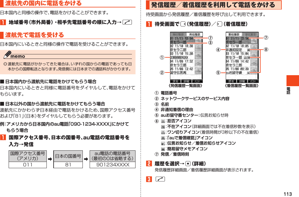 113渡航先の国内に電話をかける日本国内と同様の操作で、電話をかけることができます。󱈠 地域番号（市外局番）・相手先電話番号の順に入力→N渡航先で電話を受ける日本国内にいるときと同様の操作で電話を受けることができます。◎渡航先に電話がかかってきた場合は、いずれの国からの電話であっても日本からの国際転送となります。発信側には日本までの通話料がかかります。■ 日本国内から渡航先に電話をかけてもらう場合日本国内にいるときと同様に電話番号をダイヤルして、電話をかけてもらいます。■ 日本以外の国から渡航先に電話をかけてもらう場合渡航先にかかわらず日本経由で電話をかけるため、国際アクセス番号および「81」（日本）をダイヤルしてもらう必要があります。例： アメリカから日本国内のau電話「090-1234-XXXX」にかけて もらう場合󱈠 国際アクセス番号、日本の国番号、au電話の電話番号を入力→発信国際アクセス番号（アメリカ） ➡日本の国番号 ➡au電話の電話番号（最初の0は省略する）011 81 901234XXXX発信履歴／着信履歴を利用して電話をかける待受画面から発信履歴／着信履歴を呼び出して利用できます。󱈠 待受画面でr（発信履歴）／l（着信履歴）①③②⑦《発信履歴一覧画面》⑦⑤④⑧《着信履歴一覧画面》①電話番号②ネットワークサービスのサービス内容③名前④非通知着信の理由⑤auお留守番センター：伝言お知らせ時⑥：拒否アイコン：不在アイコン（詳細画面では不在着信秒数を表示） ：ワン切りアイコン（着信時間が3秒以下の不在着信）：「auで着信確認」アイコン：伝言お知らせ／着信お知らせアイコン：簡易留守メモアイコン⑦発信／着信時刻󱈢 履歴を選択→c（詳細）発信履歴詳細画面／着信履歴詳細画面が表示されます。󱈤N