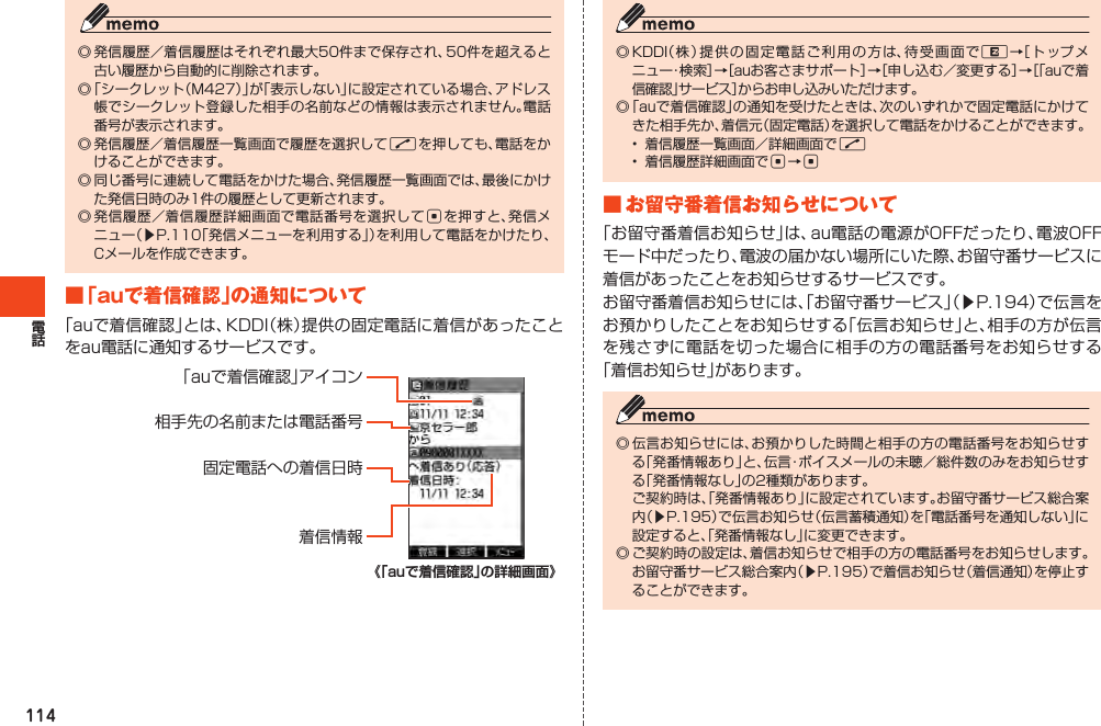 114◎発信履歴／着信履歴はそれぞれ最大50件まで保存され、50件を超えると古い履歴から自動的に削除されます。◎「シークレット（M427）」が「表示しない」に設定されている場合、アドレス帳でシークレット登録した相手の名前などの情報は表示されません。電話番号が表示されます。◎発信履歴／着信履歴一覧画面で履歴を選択してNを押しても、電話をかけることができます。◎同じ番号に連続して電話をかけた場合、発信履歴一覧画面では、最後にかけた発信日時のみ1件の履歴として更新されます。◎発信履歴／着信履歴詳細画面で電話番号を選択してcを押すと、発信メニュー（▶P.110「発信メニューを利用する」）を利用して電話をかけたり、Cメールを作成できます。■「auで着信確認」の通知について「auで着信確認」とは、KDDI（株）提供の固定電話に着信があったことをau電話に通知するサービスです。「auで着信確認」アイコン相手先の名前または電話番号固定電話への着信日時着信情報《「auで着信確認」の詳細画面》◎KDDI（株）提供の固定電話ご利用の方は、待受画面でR→［トップメニュー・検索］→［auお客さまサポート］→［申し込む／変更する］→［「auで着信確認」サービス］からお申し込みいただけます。◎「auで着信確認」の通知を受けたときは、次のいずれかで固定電話にかけてきた相手先か、着信元（固定電話）を選択して電話をかけることができます。• 着信履歴一覧画面／詳細画面でN• 着信履歴詳細画面でc→c■お留守番着信お知らせについて「お留守番着信お知らせ」は、au電話の電源がOFFだったり、電波OFFモード中だったり、電波の届かない場所にいた際、お留守番サービスに着信があったことをお知らせするサービスです。お留守番着信お知らせには、「お留守番サービス」（▶P.194）で伝言をお預かりしたことをお知らせする「伝言お知らせ」と、相手の方が伝言を残さずに電話を切った場合に相手の方の電話番号をお知らせする「着信お知らせ」があります。◎伝言お知らせには、お預かりした時間と相手の方の電話番号をお知らせする「発番情報あり」と、伝言・ボイスメールの未聴／総件数のみをお知らせする「発番情報なし」の2種類があります。 ご契約時は、「発番情報あり」に設定されています。お留守番サービス総合案内（▶P.195）で伝言お知らせ（伝言蓄積通知）を「電話番号を通知しない」に設定すると、「発番情報なし」に変更できます。◎ご契約時の設定は、着信お知らせで相手の方の電話番号をお知らせします。お留守番サービス総合案内（▶P.195）で着信お知らせ（着信通知）を停止することができます。