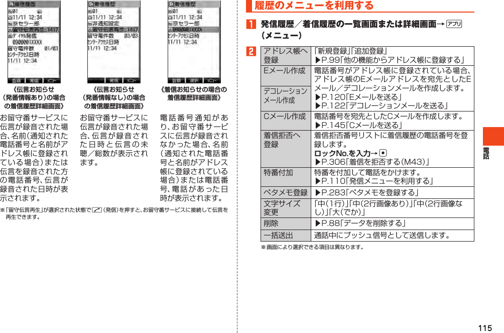 115《伝言お知らせ （発番情報あり）の場合の着信履歴詳細画面》お留守番サービスに伝言が録音された場合、名前（通知された電話番号と名前がアドレス帳に登録されている場合）または伝言を録音された方の電話番号、伝言が録音された日時が表示されます。《伝言お知らせ （発番情報なし）の場合の着信履歴詳細画面》お留守番サービスに伝言が録音された場合、伝言が録音された日時と伝言の未聴／総数が表示されます。《着信お知らせの場合の着信履歴詳細画面》電話番号通知があり、お留守番サービスに伝言が録音されなかった場合、名前（通知された電話番号と名前がアドレス帳に登録されている場合）または電話番号、電話があった日時が表示されます。※「留守伝言再生」が選択された状態でN（発信）を押すと、お留守番サービスに接続して伝言を再生できます。履歴のメニューを利用する󱈠 発信履歴／着信履歴の一覧画面または詳細画面→%（メニュー）󱈢アドレス帳へ登録「新規登録」「追加登録」▶P.99「他の機能からアドレス帳に登録する」Eメール作成 電話番号がアドレス帳に登録されている場合、アドレス帳のEメールアドレスを宛先としたEメール／デコレーションメールを作成します。▶P.120「Eメールを送る」▶P.122「デコレーションメールを送る」デコレーションメール作成Cメール作成 電話番号を宛先としたCメールを作成します。▶P.145「Cメールを送る」着信拒否へ登録着信拒否番号リストに着信履歴の電話番号を登録します。ロックNo.を入力→c▶P.306「着信を拒否する（M43）」特番付加 特番を付加して電話をかけます。▶P.110「発信メニューを利用する」ペタメモ登録 ▶P.283「ペタメモを登録する」文字サイズ変更「中（1行）」「中（2行画像あり）」「中（2行画像なし）」「大（でか）」削除 ▶P.88「データを削除する」一括送出 通話中にプッシュ信号として送信します。※画面により選択できる項目は異なります。