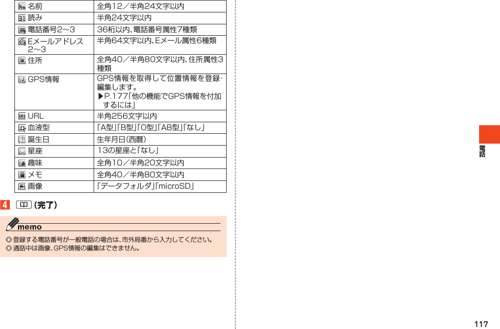 117名 前 全角12／半角24文字以内読 み 半角24文字以内電話番号2～3 36桁以内、電話番号属性7種類Eメールアドレス2～3半角64文字以内、Eメール属性6種類住 所 全角40／半角80文字以内、住所属性3種類GPS情報 GPS情報を取得して位置情報を登録・編集します。▶P.177「他の機能でGPS情報を付加するには」URL 半角256文字以内血液型 「A型」「B型」「O型」「AB型」「なし」誕生日 生年月日（西暦）星 座 13の星座と「なし」趣 味 全角10／半角20文字以内メ モ 全角40／半角80文字以内画 像 「データフォルダ」「microSD」󱈦&amp;（完了）◎登録する電話番号が一般電話の場合は、市外局番から入力してください。◎通話中は画像、GPS情報の編集はできません。