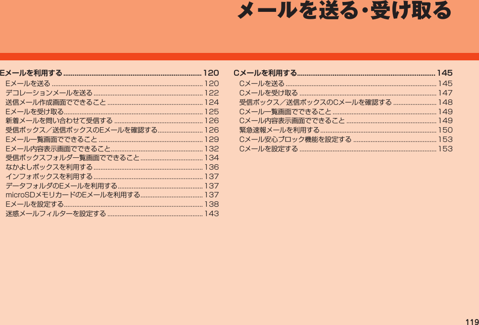 119メールを送る・受け取るEメールを利用する ..........................................................................120Eメールを送る....................................................................................... 120デコレーションメールを送る............................................................... 122送信メール作成画面でできること....................................................... 124Eメールを受け取る................................................................................ 125新着メールを問い合わせて受信する................................................... 126受信ボックス／送信ボックスのEメールを確認する.......................... 126Eメール一覧画面でできること............................................................ 129Eメール内容表示画面でできること..................................................... 132受信ボックスフォルダ一覧画面でできること.................................... 134なかよしボックスを利用する............................................................... 136インフォボックスを利用する............................................................... 137データフォルダのEメールを利用する................................................. 137microSDメモリカードのEメールを利用する.................................... 137Eメールを設定する................................................................................ 138迷惑メールフィルターを設定する....................................................... 143Cメールを利用する..........................................................................145Cメールを送る....................................................................................... 145Cメールを受け取る............................................................................... 147受信ボックス／送信ボックスのCメールを確認する......................... 148Cメール一覧画面でできること............................................................ 149Cメール内容表示画面でできること.................................................... 149緊急速報メールを利用する................................................................... 150Cメール安心ブロック機能を設定する................................................ 153Cメールを設定する............................................................................... 153