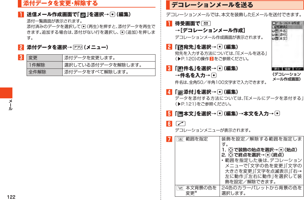 122添付データを変更・解除する󱈠 送信メール作成画面で「 」を選択→c（編集）添付一覧画面が表示されます。添付済みのデータを選択してc（再生）を押すと、添付データを再生できます。追加する場合は、添付がない行を選択し、c（追加）を押します。󱈢 添付データを選択→%（メニュー）󱈤変更 添付データを変更します。1件解除 選択している添付データを解除します。全件解除 添付データをすべて解除します。デコレーションメールを送るデコレーションメールでは、本文を装飾したEメールを送付できます。󱈠 待受画面でL →［デコレーションメール作成］デコレーションメール作成画面が表示されます。󱈢「 宛先」を選択→c（編集）宛先を入力する方法については、「Eメールを送る」（▶P.120）の操作󱈤をご参照ください。󱈤「 件名」を選択→c（編集）→件名を入力→c件名は、全角50／半角100文字まで入力できます。《デコレーションメール作成画面》󱈦「 添付」を選択→c（編集）データを添付する方法については、「Eメールにデータを添付する」（▶P.121）をご参照ください。󱈨「 本文」を選択→c（編集）→本文を入力→c󱈪Nデコレーションメニューが表示されます。󱈬範囲を指定 装飾を設定／解除する範囲を指定します。1. aで装飾の始点を選択→c（始点）2. aで終点を選択→c（終点）•範囲を指定した後は、デコレーションメニューで「文字の色を変更」「文字の大きさを変更」「文字を点滅表示」「右→左に動作」「左右に動作」を選択して装飾を設定／解除できます。本文背景の色を変更※24色のカラーパレットから背景の色を選択します。