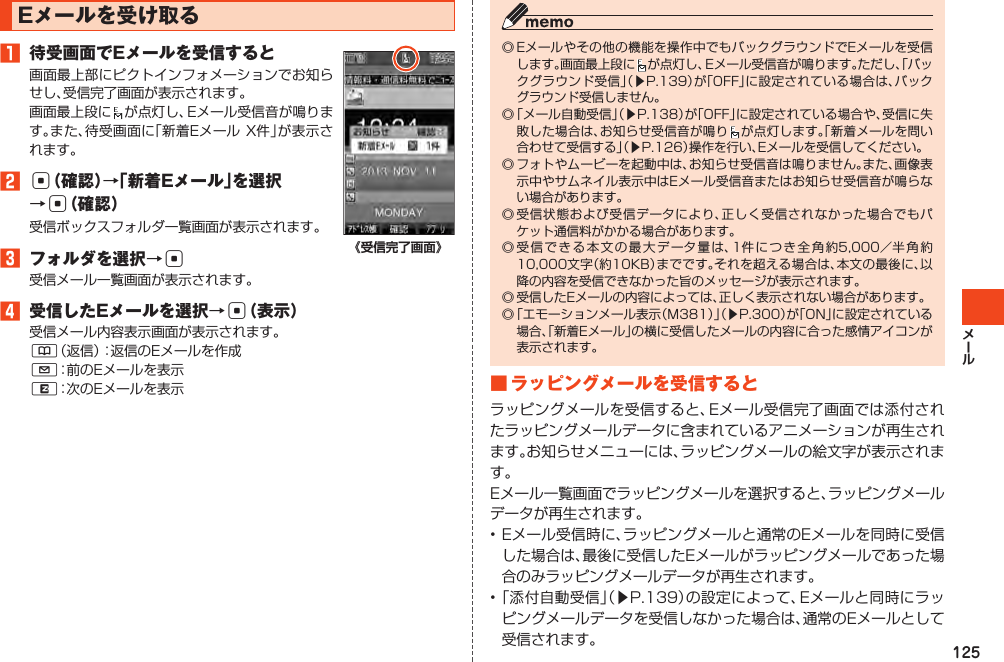 125Eメールを受け取る󱈠 待受画面でEメールを受信すると画面最上部にピクトインフォメーションでお知らせし、受信完了画面が表示されます。画面最上段に が点灯し、Eメール受信音が鳴ります。また、待受画面に「新着EメールX件」が表示されます。󱈢c（確認）→「新着Eメール」を選択→c（確認）受信ボックスフォルダ一覧画面が表示されます。󱈤 フォルダを選択→c受信メール一覧画面が表示されます。󱈦 受信したEメールを選択→c（表示）受信メール内容表示画面が表示されます。&amp;（返信）：返信のEメールを作成L：前のEメールを表示R：次のEメールを表示《受信完了画面》◎Eメールやその他の機能を操作中でもバックグラウンドでEメールを受信します。画面最上段に が点灯し、Eメール受信音が鳴ります。ただし、「バックグラウンド受信」（▶P.139）が「OFF」に設定されている場合は、バックグラウンド受信しません。◎「メール自動受信」（▶P.138）が「OFF」に設定されている場合や、受信に失敗した場合は、お知らせ受信音が鳴り が点灯します。「新着メールを問い合わせて受信する」（▶P.126）操作を行い、Eメールを受信してください。◎フォトやムービーを起動中は、お知らせ受信音は鳴りません。また、画像表示中やサムネイル表示中はEメール受信音またはお知らせ受信音が鳴らない場合があります。◎受信状態および受信データにより、正しく受信されなかった場合でもパケット通信料がかかる場合があります。◎受信できる本文の最大データ量は、1件につき全角約5,000／半角約10,000文字（約10KB）までです。それを超える場合は、本文の最後に、以降の内容を受信できなかった旨のメッセージが表示されます。◎受信したEメールの内容によっては、正しく表示されない場合があります。◎「エモーションメール表示（M381）」（▶P.300）が「ON」に設定されている場合、「新着Eメール」の横に受信したメールの内容に合った感情アイコンが表示されます。■ラッピングメールを受信するとラッピングメールを受信すると、Eメール受信完了画面では添付されたラッピングメールデータに含まれているアニメーションが再生されます。お知らせメニューには、ラッピングメールの絵文字が表示されます。Eメール一覧画面でラッピングメールを選択すると、ラッピングメールデータが再生されます。•Eメール受信時に、ラッピングメールと通常のEメールを同時に受信した場合は、最後に受信したEメールがラッピングメールであった場合のみラッピングメールデータが再生されます。•「添付自動受信」（▶P.139）の設定によって、Eメールと同時にラッピングメールデータを受信しなかった場合は、通常のEメールとして受信されます。