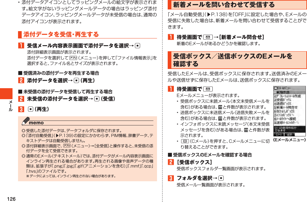 126•添付データアイコンとしてラッピングメールの絵文字が表示されます。絵文字がないラッピングメールデータの場合はラッピング添付データアイコン、ラッピングメールデータが未受信の場合は、通常の添付アイコンが表示されます。添付データを受信・再生する󱈠 受信メール内容表示画面で添付データを選択→c添付詳細表示画面が表示されます。添付データを選択して%（メニュー）を押して「ファイル情報表示」を選択すると、ファイル名とサイズが表示されます。■ 受信済みの添付データを再生する場合󱈢 添付データを選択→c（再生）■ 未受信の添付データを受信して再生する場合󱈢 未受信の添付データを選択→c（受信）󱈤c（再生）◎受信した添付データは、データフォルダに保存されます。◎「添付自動受信」（▶P.139）の設定にかかわらず、PIM情報、辞書データ、テキストデータは自動受信しません。◎添付詳細表示画面で、%（メニュー）→［全受信］と操作すると、未受信の添付データを全て受信できます。◎通常のEメール（テキストメール）では、添付データがメール内容表示画面にインライン再生される場合があります。再生される画像や音声データの種類は、拡張子が「.png」「.jpg」「.gif（アニメーションを含む）」「.mmf」「.qcp」「.hvs」のファイルです。※データによっては、インライン再生されない場合があります。新着メールを問い合わせて受信する「メール自動受信」（▶P.138）を「OFF」に設定した場合や、Eメールの受信に失敗した場合は、新着メールを問い合わせて受信することができます。󱈠 待受画面でL→［新着メール問合せ］新着のEメールがあるかどうかを確認します。受信ボックス／送信ボックスのEメールを確認する受信したEメールは、受信ボックスに保存されます。送信済みのEメールや送信せずに保存したEメールは、送信ボックスに保存されます。󱈠 待受画面でLEメールメニューが表示されます。• 受信ボックスに未読メール（本文未受信メールを含む）がある場合は、 と件数が表示されます。• 送信ボックスに未送信メール（送信失敗メールを含む）がある場合は、 と件数が表示されます。• インフォボックスに未読メッセージ（本文未受信メッセージを含む）がある場合は、 と件数が表示されます。• &amp;（Cメール）を押すと、Cメールメニューに切り替えることができます。《Eメールメニュー》■ 受信ボックスのEメールを確認する場合󱈢［受信ボックス］受信ボックスフォルダ一覧画面が表示されます。󱈤 フォルダを選択→c受信メール一覧画面が表示されます。