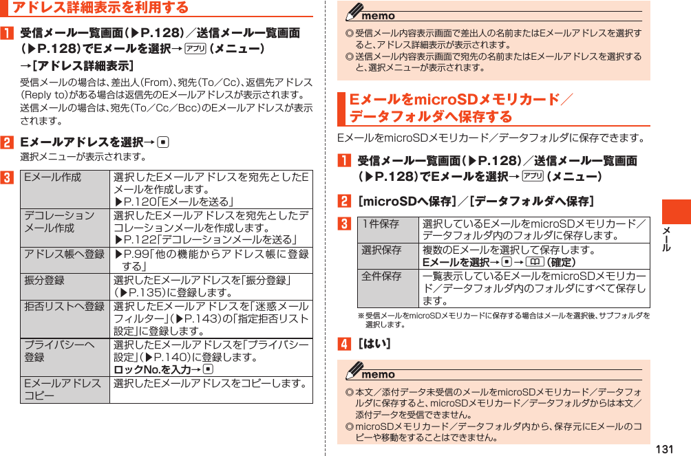 131アドレス詳細表示を利用する󱈠 受信メール一覧画面（▶P.128）／送信メール一覧画面（▶P.128）でEメールを選択→%（メニュー）→［アドレス詳細表示］受信メールの場合は、差出人（From）、宛先（To／Cc）、返信先アドレス（Replyto）がある場合は返信先のEメールアドレスが表示されます。送信メールの場合は、宛先（To／Cc／Bcc）のEメールアドレスが表示されます。󱈢 Eメールアドレスを選択→c選択メニューが表示されます。󱈤Eメール作成 選択したEメールアドレスを宛先としたEメールを作成します。▶P.120「Eメールを送る」デコレーションメール作成選択したEメールアドレスを宛先としたデコレーションメールを作成します。▶P.122「デコレーションメールを送る」アドレス帳へ登録 ▶P.99「他の機能からアドレス帳に登録する」振分登録 選択したEメールアドレスを「振分登録」（▶P.135）に登録します。拒否リストへ登録 選択したEメールアドレスを「迷惑メールフィルター」（▶P.143）の「指定拒否リスト設定」に登録します。プライバシーへ登録選択したEメールアドレスを「プライバシー設定」（▶P.140）に登録します。ロックNo.を入力→cEメールアドレスコピー選択したEメールアドレスをコピーします。◎受信メール内容表示画面で差出人の名前またはEメールアドレスを選択すると、アドレス詳細表示が表示されます。◎送信メール内容表示画面で宛先の名前またはEメールアドレスを選択すると、選択メニューが表示されます。EメールをmicroSDメモリカード／データフォルダへ保存するEメールをmicroSDメモリカード／データフォルダに保存できます。󱈠 受信メール一覧画面（▶P.128）／送信メール一覧画面（▶P.128）でEメールを選択→%（メニュー）󱈢［microSDへ保存］／［データフォルダへ保存］󱈤1件保存 選択しているEメールをmicroSDメモリカード／データフォルダ内のフォルダに保存します。選択保存 複数のEメールを選択して保存します。Eメールを選択→c→&amp;（確定）全件保存 一覧表示しているEメールをmicroSDメモリカード／データフォルダ内のフォルダにすべて保存します。※受信メールをmicroSDメモリカードに保存する場合はメールを選択後、サブフォルダを選択します。󱈦［はい］◎本文／添付データ未受信のメールをmicroSDメモリカード／データフォルダに保存すると、microSDメモリカード／データフォルダからは本文／添付データを受信できません。◎microSDメモリカード／データフォルダ内から、保存元にEメールのコピーや移動をすることはできません。