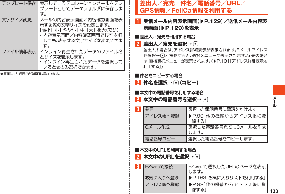 133テンプレート保存 表示しているデコレーションメールをテンプレートとしてデータフォルダに保存します。文字サイズ変更 メールの内容表示画面／内容確認画面を表示する際の文字サイズを設定します。「極小」「小」「やや小」「中」「大」「極大（でか）」•内容表示画面／内容確認画面でNを押しても、表示する文字サイズを変更できます。ファイル情報表示 インライン再生されたデータのファイル名とサイズを表示します。•インライン再生されたデータを選択しているときのみ選択できます。※画面により選択できる項目は異なります。差出人／宛先／件名／電話番号／URL／GPS情報／FeliCa情報を利用する󱈠 受信メール内容表示画面（▶P.129）／送信メール内容表示画面（▶P.129）を表示■ 差出人／宛先を利用する場合󱈢 差出人／宛先を選択→c差出人の場合は、アドレス詳細表示が表示されます。Eメールアドレスを選択→cと操作すると、選択メニューが表示されます。宛先の場合は、直接選択メニューが表示されます。（▶P.131「アドレス詳細表示を利用する」）■ 件名をコピーする場合󱈢 件名を選択→c（コピー）■ 本文中の電話番号を利用する場合󱈢 本文中の電話番号を選択→c󱈤発信 選択した電話番号に電話をかけます。アドレス帳へ登録 ▶P.99「他の機能からアドレス帳に登録する」Cメール作成 選択した電話番号宛てにCメールを作成します。電話番号コピー 選択した電話番号をコピーします。■ 本文中のURLを利用する場合󱈢 本文中のURLを選択→c󱈤EZwebで接続 EZwebで選択したURLのページを表示します。お気に入りへ登録▶P.163「お気に入りリストを利用する」アドレス帳へ登録 ▶P.99「他の機能からアドレス帳に登録する」