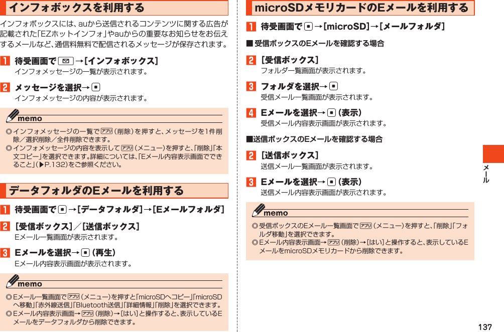 137インフォボックスを利用するインフォボックスには、auから送信されるコンテンツに関する広告が記載された「EZホットインフォ」やauからの重要なお知らせをお伝えするメールなど、通信料無料で配信されるメッセージが保存されます。󱈠 待受画面でL→［インフォボックス］インフォメッセージの一覧が表示されます。󱈢 メッセージを選択→cインフォメッセージの内容が表示されます。◎インフォメッセージの一覧で%（削除）を押すと、メッセージを1件削除／選択削除／全件削除できます。◎インフォメッセージの内容を表示して%（メニュー）を押すと、「削除」「本文コピー」を選択できます。詳細については、「Eメール内容表示画面でできること」（▶P.132）をご参照ください。データフォルダのEメールを利用する󱈠 待受画面でc→［データフォルダ］→［Eメールフォルダ］󱈢［受信ボックス］／［送信ボックス］Eメール一覧画面が表示されます。󱈤 Eメールを選択→c（再生）Eメール内容表示画面が表示されます。◎Eメール一覧画面で%（メニュー）を押すと「microSDへコピー」「microSDへ移動」「赤外線送信」「Bluetooth送信」「詳細情報」「削除」を選択できます。◎Eメール内容表示画面→%（削除）→［はい］と操作すると、表示しているEメールをデータフォルダから削除できます。microSDメモリカードのEメールを利用する󱈠 待受画面でc→［microSD］→［メールフォルダ］■ 受信ボックスのEメールを確認する場合󱈢［受信ボックス］フォルダ一覧画面が表示されます。󱈤 フォルダを選択→c受信メール一覧画面が表示されます。󱈦 Eメールを選択→c（表示）受信メール内容表示画面が表示されます。■送信ボックスのEメールを確認する場合󱈢［送信ボックス］送信メール一覧画面が表示されます。󱈤 Eメールを選択→c（表示）送信メール内容表示画面が表示されます。◎受信ボックスのEメール一覧画面で%（メニュー）を押すと、「削除」「フォルダ移動」を選択できます。◎Eメール内容表示画面→%（削除）→［はい］と操作すると、表示しているEメールをmicroSDメモリカードから削除できます。