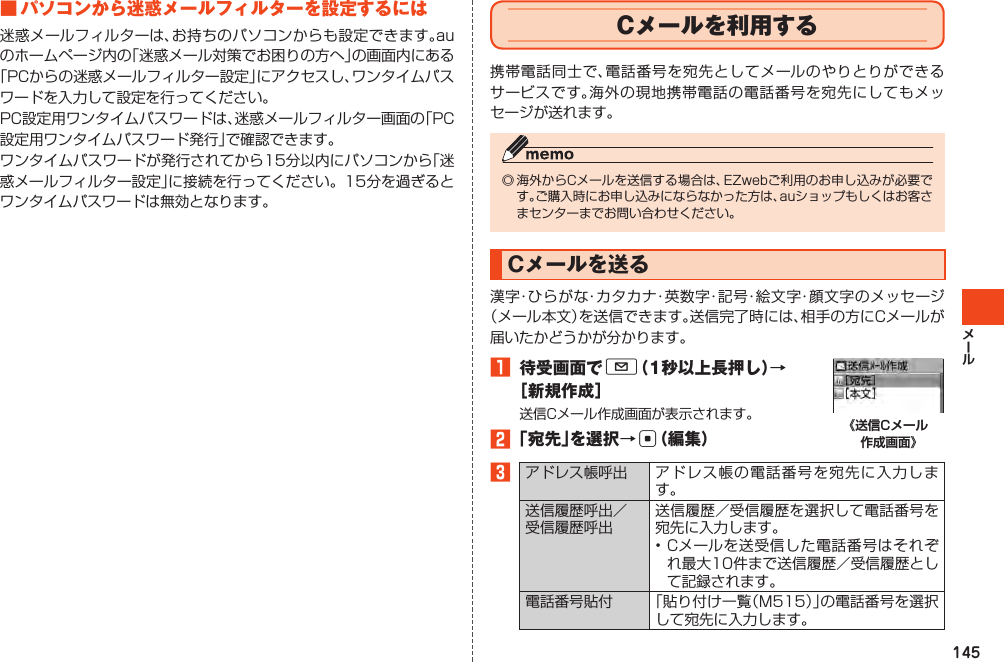 145■パソコンから迷惑メールフィルターを設定するには迷惑メールフィルターは、お持ちのパソコンからも設定できます。auのホームページ内の「迷惑メール対策でお困りの方へ」の画面内にある「PCからの迷惑メールフィルター設定」にアクセスし、ワンタイムパスワードを入力して設定を行ってください。PC設定用ワンタイムパスワードは、迷惑メールフィルター画面の「PC設定用ワンタイムパスワード発行」で確認できます。ワンタイムパスワードが発行されてから15分以内にパソコンから「迷惑メールフィルター設定」に接続を行ってください。15分を過ぎるとワンタイムパスワードは無効となります。Cメールを利用する携帯電話同士で、電話番号を宛先としてメールのやりとりができるサービスです。海外の現地携帯電話の電話番号を宛先にしてもメッセージが送れます。◎海外からCメールを送信する場合は、EZwebご利用のお申し込みが必要です。ご購入時にお申し込みにならなかった方は、auショップもしくはお客さまセンターまでお問い合わせください。Cメールを送る漢字・ひらがな・カタカナ・英数字・記号・絵文字・顔文字のメッセージ（メール本文）を送信できます。送信完了時には、相手の方にCメールが届いたかどうかが分かります。󱈠 待受画面でL（1秒以上長押し）→［新規作成］送信Cメール作成画面が表示されます。󱈢「宛先」を選択→c（編集） 《送信Cメール 作成画面》󱈤アドレス帳呼出 アドレス帳の電話番号を宛先に入力します。送信履歴呼出／受信履歴呼出送信履歴／受信履歴を選択して電話番号を宛先に入力します。•Cメールを送受信した電話番号はそれぞれ最大10件まで送信履歴／受信履歴として記録されます。電話番号貼付 「貼り付け一覧（M515）」の電話番号を選択して宛先に入力します。