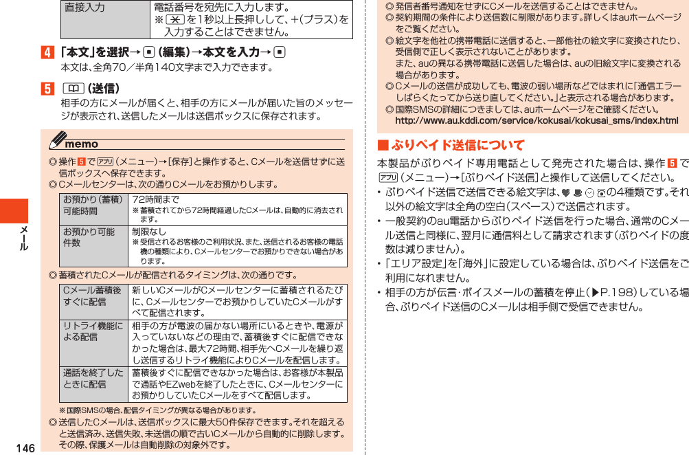 146直接入力 電話番号を宛先に入力します。※*を1秒以上長押しして、+（プラス）を入力することはできません。󱈦「本文」を選択→c（編集）→本文を入力→c本文は、全角70／半角140文字まで入力できます。󱈨&amp;（送信）相手の方にメールが届くと、相手の方にメールが届いた旨のメッセージが表示され、送信したメールは送信ボックスに保存されます。◎操作󱈨で %（メニュー）→［保存］と操作すると、Cメールを送信せずに送信ボックスへ保存できます。◎Cメールセンターは、次の通りCメールをお預かりします。お預かり（蓄積）可能時間72時間まで※蓄積されてから72時間経過したCメールは、自動的に消去されます。お預かり可能件数制限なし※受信されるお客様のご利用状況、また、送信されるお客様の電話機の種類により、Cメールセンターでお預かりできない場合があります。◎蓄積されたCメールが配信されるタイミングは、次の通りです。Cメール蓄積後すぐに配信新しいCメールがCメールセンターに蓄積されるたびに、Cメールセンターでお預かりしていたCメールがすべて配信されます。リトライ機能による配信相手の方が電波の届かない場所にいるときや、電源が入っていないなどの理由で、蓄積後すぐに配信できなかった場合は、最大72時間、相手先へCメールを繰り返し送信するリトライ機能によりCメールを配信します。通話を終了したときに配信蓄積後すぐに配信できなかった場合は、お客様が本製品で通話やEZwebを終了したときに、Cメールセンターにお預かりしていたCメールをすべて配信します。※国際SMSの場合、配信タイミングが異なる場合があります。◎送信したCメールは、送信ボックスに最大50件保存できます。それを超えると送信済み、送信失敗、未送信の順で古いCメールから自動的に削除します。その際、保護メールは自動削除の対象外です。◎発信者番号通知をせずにCメールを送信することはできません。◎契約期間の条件により送信数に制限があります。詳しくはauホームページをご覧ください。◎絵文字を他社の携帯電話に送信すると、一部他社の絵文字に変換されたり、受信側で正しく表示されないことがあります。 また、auの異なる携帯電話に送信した場合は、auの旧絵文字に変換される場合があります。◎Cメールの送信が成功しても、電波の弱い場所などではまれに「通信エラーしばらくたってから送り直してください。」と表示される場合があります。◎国際SMSの詳細につきましては、auホームページをご確認ください。http://www.au.kddi.com/service/kokusai/kokusai_sms/index.html■ぷりペイド送信について本製品がぷりペイド専用電話として発売された場合は、操作󱈨で%（メニュー）→［ぷりペイド送信］と操作して送信してください。•ぷりペイド送信で送信できる絵文字は、 の4種類です。それ以外の絵文字は全角の空白（スペース）で送信されます。•一般契約のau電話からぷりペイド送信を行った場合、通常のCメール送信と同様に、翌月に通信料として請求されます（ぷりペイドの度数は減りません）。•「エリア設定」を「海外」に設定している場合は、ぷりペイド送信をご利用になれません。•相手の方が伝言・ボイスメールの蓄積を停止（▶P.198）している場合、ぷりペイド送信のCメールは相手側で受信できません。