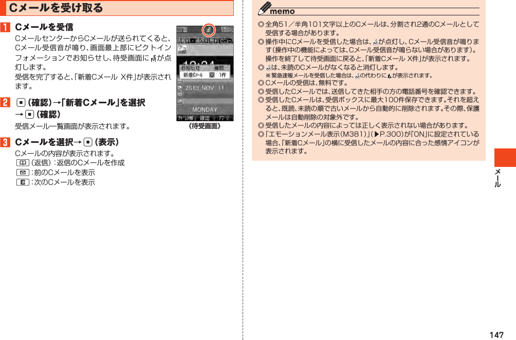 147Cメールを受け取る󱈠 Cメールを受信CメールセンターからCメールが送られてくると、Cメール受信音が鳴り、画面最上部にピクトインフォメーションでお知らせし、待受画面に が 点灯します。受信を完了すると、「新着CメールX件」が表示されます。󱈢c（確認）→「新着Cメール」を選択→c（確認）受信メール一覧画面が表示されます。󱈤 Cメールを選択→c（表示）Cメールの内容が表示されます。&amp;（返信）：返信のCメールを作成L：前のCメールを表示R：次のCメールを表示《待受画面》◎全角51／半角101文字以上のCメールは、分割され2通のCメールとして受信する場合があります。◎操作中にCメールを受信した場合は、 が点灯し、Cメール受信音が鳴ります（操作中の機能によっては、Cメール受信音が鳴らない場合があります）。 操作を終了して待受画面に戻ると、「新着CメールX件」が表示されます。◎  は、未読のCメールがなくなると消灯します。※緊急速報メールを受信した場合は、 の代わりに が表示されます。◎Cメールの受信は、無料です。◎受信したCメールでは、送信してきた相手の方の電話番号を確認できます。◎受信したCメールは、受信ボックスに最大100件保存できます。それを超えると、既読、未読の順で古いメールから自動的に削除されます。その際、保護メールは自動削除の対象外です。◎受信したメールの内容によっては正しく表示されない場合があります。◎「エモーションメール表示（M381）」（▶P.300）が「ON」に設定されている場合、「新着Cメール」の横に受信したメールの内容に合った感情アイコンが表示されます。